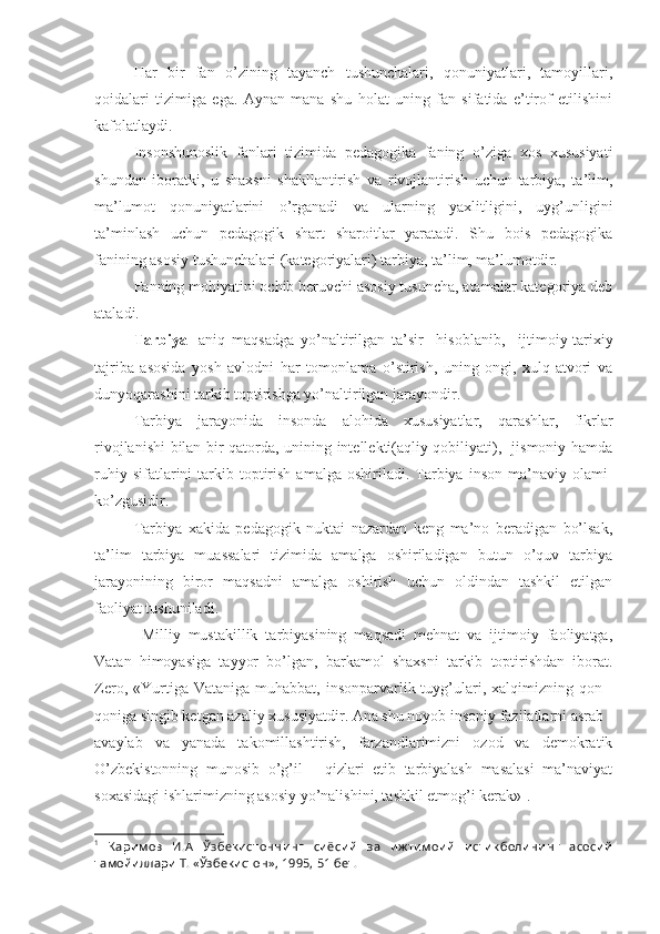 Har   bir   fan   o’zining   tayanch   tushunchalari,   qonuniyatlari,   tamoyillari,
qoidalari   tizimiga   ega.   Aynan   mana   shu   holat   uning   fan   sifatida   e’tirof   etilishini
kafolatlaydi. 
Insonshunoslik   fanlari   tizimida   pedagogika   faning   o’ziga   xos   xususiyati
shundan   iboratki,   u   shaxsni   shakllantirish   va   rivojlantirish   uchun   tarbiya,   ta’lim,
ma’lumot   qonuniyatlarini   o’rganadi   va   ularning   yaxlitligini,   uyg’unligini
ta’minlash   uchun   pedagogik   shart   sharoitlar   yaratadi.   Shu   bois   pedagogika
fanining asosiy tushunchalari (kategoriyalari) tarbiya, ta’lim, ma’lumotdir.
Fanning mohiyatini ochib beruvchi asosiy tusuncha, atamalar kategoriya deb
ataladi.
Tarbiya-   aniq   maqsadga   yo’naltirilgan   ta’sir     hisoblanib,     ijtimoiy-tarixiy
tajriba   asosida   yosh   avlodni   har   tomonlama   o’stirish,   uning   ongi,   xulq-atvori   va
dunyoqarashini tarkib toptirishga yo’naltirilgan jarayondir.
Tarbiya   jarayonida   insonda   alohida   xususiyatlar,   qarashlar,   fikrlar
rivojlanishi bilan bir qatorda, unining intellekti(aqliy qobiliyati),   jismoniy hamda
ruhiy  sifatlarini   tarkib  toptirish  amalga   oshiriladi.  Tarbiya  inson  ma’naviy  olami-
ko’zgusidir.
Tarbiya   xakida   pedagogik   nuktai   nazardan   keng   ma’no   beradigan   bo’lsak,
ta’lim   tarbiya   muassalari   tizimida   amalga   oshiriladigan   butun   o’quv   tarbiya
jarayonining   biror   maqsadni   amalga   oshirish   uchun   oldindan   tashkil   etilgan
faoliyat tushuniladi.
  Milliy   mustakillik   tarbiyasining   maqsadi   mehnat   va   ijtimoiy   faoliyatga,
Vatan   himoyasiga   tayyor   bo’lgan,   barkamol   shaxsni   tarkib   toptirishdan   iborat.
Zero,  «Yurtiga  Vataniga  muhabbat, insonparvarlik  tuyg’ulari, xalqimizning  qon -
qoniga singib ketgan azaliy xususiyatdir. Ana shu noyob insoniy fazilatlarni asrab -
avaylab   va   yanada   takomillashtirish,   farzandlarimizni   ozod   va   demokratik
O’zbekistonning   munosib   o’g’il   -   qizlari   etib   tarbiyalash   masalasi   ma’naviyat
soxasidagi ishlarimizning asosiy yo’nalishini, tashkil etmog’i kerak» 1
. 
1
  Каримов   И.А   Ўзбекистоннинг   сиёсий   ва   ижтимоий   истикболининг   асосий
тамойиллари Т. «Ўзбекистон», 1995, 51 бет. 