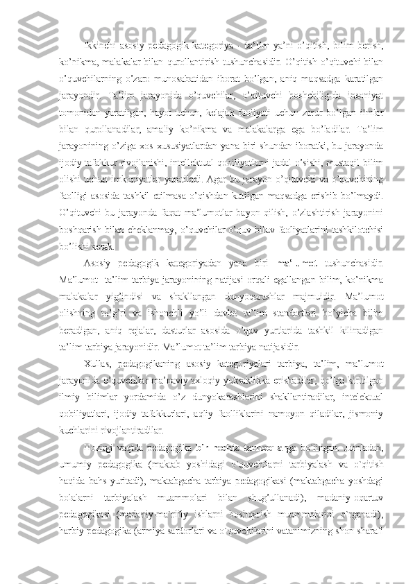 Ikkinchi   asosiy   pedagogik   kategoriya   -   ta’lim   ya’ni   o’qitish,   bilim   berish,
ko’nikma,   malakalar   bilan   qurollantirish   tushunchasidir.   O’qitish   o’qituvchi   bilan
o’quvchilarning   o’zaro   munosabatidan   iborat   bo’lgan,   aniq   maqsadga   karatilgan
jarayondir.   Ta’lim   jarayonida   o’quvchilar,   o’qituvchi   boshchiligida   insoniyat
tomonidan   yaratilgan,   hayot   uchun,   kelajak   faoliyati   uchun   zarur   bo’lgan   ilmlar
bilan   qurollanadilar,   amaliy   ko’nikma   va   malakalarga   ega   bo’ladilar.   Ta’lim
jarayonining   o’ziga   xos   xususiyatlardan   yana   biri   shundan   iboratki,   bu   jarayonda
ijodiy tafakkur rivojlanishi, intellektual qobiliyatlarni jadal o’sishi, mustaqil bilim
olishi  uchun  imkoniyatlar   yaratiladi.  Agar  bu  jarayon  o’qituvchi   va  o’quvchining
faolligi   asosida   tashkil   etilmasa   o’qishdan   kutilgan   maqsadga   erishib   bo’lmaydi.
O’qituvchi   bu   jarayonda   faqat   ma’lumotlar   bayon   qilish,   o’zlashtirish   jarayonini
boshqarish   bilan  cheklanmay,   o’quvchilar   o’quv-biluv   faoliyatlarini   tashkilotchisi
bo’lishi kerak.
Asosiy   pedagogik   kategoriyadan   yana   biri   ma’lumot   tushunchasidir.
Ma’lumot-   ta’lim   tarbiya   jarayonining   natijasi   orqali   egallangan   bilim,   ko’nikma
malakalar   yig’indisi   va   shakllangan   dunyoqarashlar   majmuidir.   Ma’lumot
olishning   to’g’ri   va   ishonchli   yo’li   davlat   ta’lim   standartlari   bo’yicha   bilim
beradigan,   aniq   rejalar,   dasturlar   asosida   o’quv   yurtlarida   tashkil   kilinadigan
ta’lim-tarbiya jarayonidir. Ma’lumot ta’lim tarbiya natijasidir.
Xullas,   pedagogikaning   asosiy   kategoriyalari   tarbiya,   ta’lim,   ma’lumot
jarayonida o’quvchilar ma’naviy axloqiy yuksaklikka erishadilar, qo’lga kiritilgan
ilmiy   bilimlar   yordamida   o’z   dunyokarashlarini   shakllantiradilar,   intelektual
qobiliyatlari,   ijodiy   tafakkurlari,   aqliy   faolliklarini   namoyon   qiladilar,   jismoniy
kuchlarini rivojlantiradilar.
Hozirgi   vaqtda   pedagogika   bir   nechta   tarmoqlarga   bo`lingan.   Jumladan,
umumiy   pedagogika   (maktab   yoshidagi   o`quvchilarni   tarbiyalash   va   o`qitish
haqida   bahs   yuritadi),   maktabgacha   tarbiya   pedagogikasi   (maktabgacha   yoshdagi
bolalarni   tarbiyalash   muammolari   bilan   shug’ullanadi),   madaniy-oqartuv
pedagogikasi   (madaniy-ma`rifiy   ishlarni   boshqarish   muammolarini   o`rganadi),
harbiy pedagogika (armiya sardorlari va o`quvchilarini vatanimizning shon-sharafi 