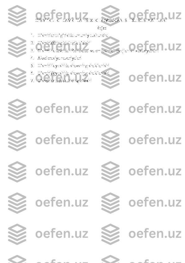 O‘SMIRLIK  DAVRIDA PSIXIK  RIVOJLANISH XUSUSIYATLARI
Reja:
1. O’smirlar to’g’risida umumiy tushuncha
2. O’smirlarning biologik o’sishi
3. O‘smirlik davrida intellektual va emotsional rivojlanish xususiyatlari. 
4. Akselerasiya nazariyalari
5. O’smirlik yoshida shaxsning shakllanishi
6. O’smirlik yoshida shaxsning shakllanishi
7. O’smirlar tafakkurining o’sishi 