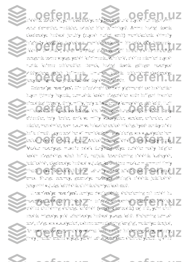 o’sishida tezlashish, ya’ni akselerasiya ro’y beradi, chunki quyosh nuri organizmni
zarur   elementlar,   moddalar,   oziqalar   bilan   ta’minlaydi.   Ammo   hozirgi   davrda
aksele rasiya   hodisasi   janubiy   (quyosh   nurlari   serob)   mamlakatlarda   shimoliy
jo’g’rofiy   kenglikka   joylashgan   mamlakatlarda   ham   bir   tekis   ro’y   bermoqda.
Ikkinchi   tomondan,   shahar   muhitidagi   qizlar   va   o’g’il   bolalar   qishloq   bolalariga
qaraganda tezroq voyaga yetishi ko’rilmoqda, vaholanki, qishloq odamlari quyosh
nurida   ko’proq   toblanadilar.   Demak,   hozirgi   davrda   geliogen   nazariyasi
ziddiyatlarga   sabab   bo’lmoqda.   Umuman   oftobda   toblanishni   akselerasiya
jarayonining muhim jihatlaridan biri deyish noto’g’ridir. 
Geteroziya   nazariyasi.   O’n   to’qqizinchi   asr   oxiri   yigir manchi   asr   boshlaridan
buyon   ijtimoiy   hayotda ,   turmushda   keskin   o’zgarishlar   sodir   bo’lgani   insonlar
o’rtasidagi  ijtimoiy, diniy, milliy, irqiy tafovutlarning kamayishiga olib keldi. Turli
millat  vakillarining aralash nikohga kira boshlagani  bunga yorqin misoldir. Diniy
e’tiqodlar,   irqiy   farqlar,   etnik   va   milliy   xususiyatlar,   xarakter,   an’analar,   urf-
odatlar, marosimlar, rasm-rusum va hokazolar aralash nikohga hyech qanday to’siq
bo’la olmadi. Hayot tarzi har xil mamlakatlarning xalqlariga xos xususiyatlar ham
aralash   nikohni   to’xtata   olmadi.   Aralash   nikohga   kirish   tobora   kengaymoqda.
Mazkur   nazariyaga   muvofiq   psixik   dunyodagi   qayta   qurishlar   nasliy   belgilar
keskin   o’zgarishiga   sabab   bo’ldi,   natijada   farzandlarning   o’sishida   kuchayish,
jadallashish,   akselerasiya  hodisasi  vujudga  keldi.  Biroq  mazkur  muammoni   ilmiy
jihatdan   atroflicha   asoslab   berish   uchun   yuqorida   ta’kidlangan   omillar   yetarli
emas.   Shunga   qaramay,   geteroziya   nazariyasi   biologik   o’sishda   jadallashish
jarayonini vujudga keltirishda alohida ahamiyat kasb etadi.
Urbanizasiya   nazariyasi.   Jamiyat   rivojlanishida   shaharlarning   roli   ortishi   bu
nazariyaga   asos   qilib   olingan.   O’n   to’qqizinchi   asrning   o’rtalaridan   boshlab,
qishloq   aholisining   shaharga   ko’chishi   (voqyelik   tariqasida)   avj   oldi,   ya’ni   aholi
orasida   migrasiya   yoki   ur banizasiya   hodisasi   yuzaga   keldi.   Shaharning   turmush
tarzi, o’ziga xos xususiyatlari, axborot tarmoqlarining kengligi, madaniyat darajasi,
fan-texnika,   transport,   maishiy   xizmat   kabi   omillar   bolalarning   aqliy,   axloqiy,
jinsiy jihatdan ertaroq voyaga yetishi uchun zarur shart-sharoitlar yaratdi. Qishloq 