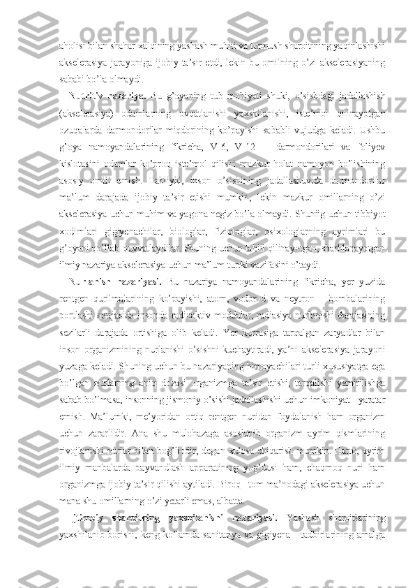 aholisi bilan shahar xalqining yashash muhiti va turmush sharoitining yaqinlashishi
akselerasiya   jarayoniga   ijobiy   ta’sir   etdi,   lekin   bu   omilning   o’zi   akselerasiyaning
sababi bo’la olmaydi.  
Nutritiv   nazariya.   Bu   g’oyaning   tub   mohiyati   shuki,   o’sishdagi   jadallashish
(akselerasiya)   odamlarning   ovqatlanishi   yaxshilanishi,   iste’mol   qilinayotgan
ozuqalarda   darmondorilar   miqdorining   ko’payishi   sababli   vujudga   keladi.   Ushbu
g’oya   namoyandalarining   fikricha,   V-6,   V-12       darmondorilari   va   foliyev
kislotasini   odamlar   ko’proq   iste’mol   qilishi   mazkur   holat   namoyon   bo’lishining
asosiy   omili   emish.   Tabiiyki,   inson   o’sishining   jadallashuvida   darmondorilar
ma’lum   darajada   ijobiy   ta’sir   etishi   mumkin,   lekin   mazkur   omillarning   o’zi
akselerasiya uchun muhim va yagona negiz bo’la olmaydi. Shuniig uchun tibbiyot
xodimlari   gigiyenachilar,   biologlar,   fiziologlar,   psixologlarning   ayrimlari   bu
g’oyani qo’llab-quvvatlaydilar. Shuning uchun tahlil qilinayotgan, sharhlanayotgan
ilmiy nazariya akselerasiya uchun ma’lum turtki vazifasini o’taydi.         
Nurlanish   nazariyasi.   Bu   nazariya   namoyandalarining   fikricha,   yer   yuzida
rentgen   qurilmalarining   ko’payishi,   atom,   vodorod   va   neytron       bombalarining
portlashi  natijasida insonda radioaktiv moddalar, radiasiya nurlanishi  darajasining
sezilarli   darajada   ortishiga   olib   keladi.   Yer   kurrasiga   tarqalgan   zaryadlar   bilan
inson   organizmining   nurlanishi   o’sishni   kuchaytiradi,   ya’ni   akselerasiya   jarayoni
yuzaga keladi. Shuning uchun bu nazariyaning himoyachilari turli xususiyatga ega
bo’lgan   nurlarning   aniq   dozasi   organizmga   ta’sir   etishi,   tarqalishi   yemirilishga
sabab bo’lmasa, insonning jismoniy o’sishi jadallashishi uchun imkoniyat   yaratar
emish.   Ma’lumki,   me’yoridan   ortiq   rentgen   nuridan   foydalanish   ham   organizm
uchun   zararlidir.   Ana   shu   mulohazaga   asoslanib   organizm   ayrim   qismlarining
rivojlanishi  nurlar  bilan bog’liqdir, degan xulosa  chiqarish  mumkin. Hatto, ayrim
ilmiy   manbalarda   payvandlash   apparatining   yog’dusi   ham,   chaqmoq   nuri   ham
organizmga ijobiy ta’sir qilishi aytiladi. Biroq   tom ma’nodagi akselerasiya uchun
mana shu omillarning o’zi yetarli emas, albatta.
Ijtimoiy   sharoitning   yaxshilanishi   nazariyasi.   Yashash   sharoitlarining
yaxshilanib borishi, keng ko’lamda sanitariya va gigiyena     tadbirlarining amalga 