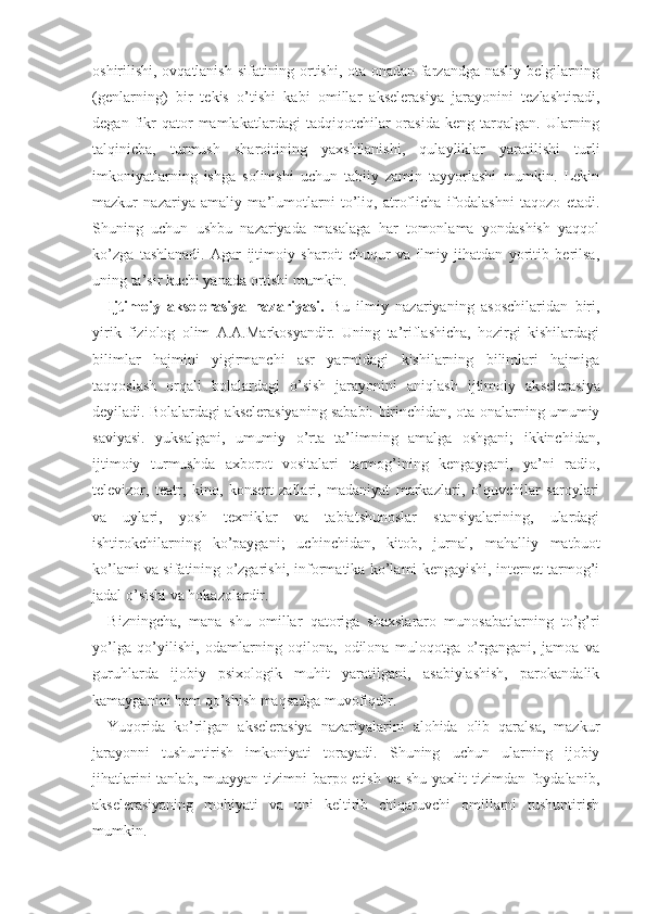 oshirilishi, ovqatlanish sifatining ortishi, ota-onadan farzandga nasliy belgilarning
(genlarning)   bir   tekis   o’tishi   kabi   omillar   akselerasiya   jarayonini   tezlashtiradi,
degan   fikr   qator   mamlakatlardagi   tadqiqotchilar   orasida   keng  tarqalgan.   Ularning
talqinicha,   turmush   sharoitining   yaxshilanishi,   qulayliklar   yaratilishi   turli
imkoniyatlarning   ishga   solinishi   uchun   tabiiy   zamin   tayyorlashi   mumkin.   Lekin
mazkur   nazariya   amaliy   ma’lumotlarni   to’liq,   atroflicha   ifodalashni   taqozo   etadi.
Shuning   uchun   ushbu   nazariyada   masalaga   har   tomonlama   yondashish   yaqqol
ko’zga   tashlanadi.   Agar   ijtimoiy   sharoit   chuqur   va   ilmiy   jihatdan   yoritib   berilsa,
uning ta’sir kuchi yanada ortishi mumkin. 
Ijtimoiy   akselerasiya   nazariyasi.   Bu   ilmiy   nazariyaning   asoschilaridan   biri,
yirik   fiziolog   olim   A.A.Markosyandir.   Uning   ta’riflashicha,   hozirgi   kishilardagi
bilimlar   hajmini   yigirmanchi   asr   yarmidagi   kishilarning   bilimlari   hajmiga
taqqoslash   orqali   bolalardagi   o’sish   jarayonini   aniqlash   ijtimoiy   ak selerasiya
deyiladi. Bolalardagi akselerasiyaning sababi: birinchidan, ota-onalarning umumiy
saviyasi.   yuksalgani,   umumiy   o’rta   ta’limning   amalga   oshgani;   ikkinchidan,
ijtimoiy   turmushda   axborot   vositalari   tarmog’ining   kengaygani,   ya’ni   radio,
televizor,   teatr,   kino,   konsert   zallari,   madaniyat   markazlari,   o’quvchilar   saroylari
va   uylari,   yosh   texniklar   va   tabiatshunoslar   stansiyalarining,   ulardagi
ishtirokchilarning   ko’paygani;   uchinchidan,   kitob,   jurnal,   mahalliy   matbuot
ko’lami va sifatining o’zgarishi, informatika ko’lami kengayishi, internet tarmog’i
jadal o’sishi va hokazolardir.
Bizningcha,   mana   shu   omillar   qatoriga   shaxslararo   munosabatlarning   to’g’ri
yo’lga   qo’yilishi,   odamlarning   oqilona,   odilona   muloqotga   o’rgangani,   jamoa   va
guruhlarda   ijobiy   psixologik   muhit   yaratilgani,   asabiylashish,   parokandalik
kamayganini ham qo’shish maqsadga muvofiqdir.
Yuqorida   ko’rilgan   akselerasiya   nazariyalarini   alohida   olib   qaralsa,   mazkur
jarayonni   tushuntirish   imkoniyati   torayadi.   Shuning   uchun   ularning   ijobiy
jihatlarini  tanlab, muayyan  tizimni  barpo etish  va shu yaxlit  tizimdan foydalanib,
akselerasiyaning   mohiyati   va   uni   keltirib   chiqaruvchi   omillarni   tushuntirish
mumkin.  