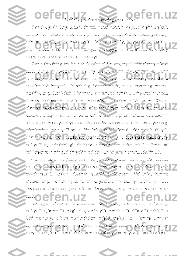 O’smirlik yoshida shaxsning shakllanishi
O’smirlik yoshi  dunyoqarash, e’tiqod, nuqtai nazar, pozisiya, o’zligini anglash,
baholash va hokazolar shakllanadigan  davr  hisoblanadi. Kichik maktab yoshidagi
bola   kattalarning   ko’rsatmalari   yoki   o’zining   tasodifiy,   ixtiyorsiz   orzu-istaklari
bilan   harakat   kilsa,   o’smir   o’z   faoliyatini   muayyan   prinsip,   e’tiqod   va   shaxsiy
nuqtai nazari asosida tashkil qila boshlaydi.
O’smir shaxsining tarkib topishida axloq o’ziga xos, ong alohida ahamiyat kasb
etadi.   Bunda   o’quvchilarning   axloqiy   tushunchalarni   o’zlashtirishi   va   ular ni
turmushga   tatbiq   etishi   muhim   rol   o’ynaydi.   Umuminsoniy   xislatlarni
shakllantirish   jarayoni,   o’quvchidagi   ishonch,   aqida,   nuqtai   nazarning   qarama-
qarshiliklariga duch keladi. O’smir shaxsini tarkib toptirishda uning atrof-muhitga,
ijtimoiy   hodisalarga,   kishilarga   munosabatini   hisobga   olish   lozim.   Chunki
o’smirda   muayyan   narsalarga   munosabat   shakllangan   bo’ladi.   Ijtimoiy   turmushni
kuzatish,   undagi   inson   uchun   zarur   ko’nikmalarni   egallash   kattalar   xulq - atvorini
tahlil qilish imkoniyatini yaratadi. Natijada favqulodda holatlarga  −  katta yoshdagi
odamlarning   tutgan   yo’li   va   uslubini   baholash   ko’nikmasi   tarkib   topa   boshlaydi.
O’smir   xulq-atvorini   baholashda   (rag’batlantirish   yoki   jazolashda)   kattalar ning
qat’iyatliligi,   prinsipialligi   sinchkov   o’quvchi   tomonidan   tahlil   qilinadi   va
qo’llangan tadbirning to’g’ri yoki noto’g’ri ekanligi yana bir marta tekshiriladi.
Shuning   uchun   rag’batlantirish   va   jazolash   usulari   oqilona,   o’z   vaqtida
qo’llanishi   kerak.   Psixologik   adabiyotlarda   mehnat   bilan   jazolash   o’smir
psixologiyasida   keskin   o’zgarish   yasashi   ifodalangan.   Ma’lumki,   hamma
o’quvchilarga   mehnatning   qahramonlik,   yaratuvchilik   ekanligi   uqtirib   kelinadi.
Favqulodda   mehnatdan   jazo   sifatida   foydalanish   ularga   mutlaqo   yomon   ta’sir
etadi.
Psixologlar   o’tkazgan   tadqiqotlardan   ko’rinadiki,   o’smirlarning   ko’pchiligi
qat’iyatlilik, kamtarlik, mag’rurlik, samimiylik, mehribonlik, dilkashlik, adolatlilik
kabi   ma’naviy,   axloqiy   tushunchalarni   to’g’ri   anglaydilar.   Ularning   turmush
tajribasida   fan   asoslarini   egallashi   natijasida   barqaror   e’tiqod   va   ilmiy
dunyoqarash, tarkib topadi, shular zamirida axloqiy ideallar yuzaga kela boshlaydi. 