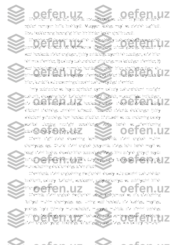 O’smirlarning   ideallari,   negizida   orzu,   maqsad   va   ularni   ro’yobga   chiqarish
rejalari   namoyon   bo’la   bosh laydi.   Muayyan   kasbga   mayl   va   qiziqish   tug’iladi.
Orzu-istaklar rang-barangligi bilan bir-biridan keskin ajralib turadi.
O’smirlar mulohazasini tadqiq qilish ularda ahloqiy tushunchalar baravar tarkib
topmasligini   ko’rsatdi.   A.I.Maliovanov   o’smirlarni   to’rtta   guruhga   ajratadi:   1)
xatti-harakatda o’zlari anglagan, ijo biy qoidalarga tayanib ish tutadigan, so’zi bilan
ishi mos o’smirlar; 2) axloqiy tushunchalari qiliqlariga mos keladigan o’smirlar; 3)
xatti-harakatlari   axloqiy   normalar   haqidagi   bilimlari   bilan   ajralib   turadigan   shu
bilimlarga mos harakat qilmaydigan o’smirlar; 4) o’zlari biladigan axloqiy talablar
bilan, kundalik xulq-atvorning aloqasini tushunmaydigai o’smirlar.
Ilmiy   tadqiqotlar   va   hayot   tajribalari   ayrim   axloqiy   tushunchalarni   noto’g’ri
tushunib, shaxsning ba’zi fazilatlarini noto’g’ri baholab, mustaqillikka intiladigan,
o’z   irodasini   namoyish   qilishga   harakat   qiladigan   o’smirlar   o’zlarida   salbiy
sifatlarni   o’stirishga   urinishini   ko’rsatdi.   Hatto   ular   o’zlarida   shakllangan   ijobiy
xislatlarni  yo’qotishga  ham  harakat   qiladilar. O’qituvchi  va  ota-onalarning  asosiy
vazifasi   ularning   noto’g’ri   qarashlariga   zarba   berish   va   o’smirlarning
adashishlariga yo’l qo’ymaslikdir.
O’smir   o’g’il-qizlar   shaxsining   kamol   topishida   o’zini   anglash   muhim
ahamiyatga   ega.   Chunki   o’zini   anglash   jarayonida   o’ziga   baho   berish   mayli   va
istagi   o’zini   boshqa  shaxslar  bilan  taqqoslash,  o’ziga  bino qo’yish  ehtiyoji  paydo
bo’ladi.   Bular   esa   o’smirning   psixik   dunyosiga,   aqliy   faoliyatiga,   tevarak-atrofga
munosabatining shakllanishiga ta’sir qiladi.
O’smirlarda   o’zini   anglashning   rivojlanishi   shaxsiy   xulq-atvorini   tushunishdan
boshlanib,   axloqiy   fazilatini,   xarakterini,   aqliy   imkoniyat   va   qobiliyatini   bilish
bilan yakunlanadi. 
O’smirda   o’zini   anglash   rivojlanishi   uchun   sinf   jamoasi   va   oila   a’zolarining
faoliyati   muhim   ahamiyatga   ega.   Uning   xatti-harakati,   o’z   kuchiga,   mayliga,
yoshiga   loyiq   ijtimoiy   munosabatlari,   muayyan   muhitda   o’z   o’rnini   topishga
intilishi   o’zini   anglashining   takomillashuviga   puxta   zamin   yaratadi.   O’smirlarda
o’zini   anglash   yangi   bosqichga   ko’tarilgach ,   ular   o’ziga   xos   axloqiy   namunani 