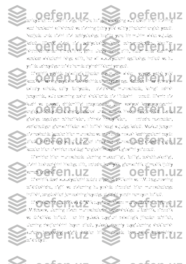 tanlaydilar. O’quvchi o’ziga namuna bo’lgan shaxsning xulq-atvori bi lan o’zining
xatti-harakatini solishtiradi va o’zining ijobiy yoki salbiy jihatlarini anglab yetadi.
Natijada   unda   o’zini   o’zi   tarbiyalashga   bog’liq   yana   bir   muhim   xislat   vujudga
keladi.   O’smir   o’zini   o’zi   tarbiyalashda   kitob   qahramonlaridan,   kinofilm
ishtirokchilaridan   o’rnak   olib,   goho   ularga   taqlid   qilib,   butun   iroda   kuchi   va
xarakter   xislatlarini   ishga   solib,   har   xil   xususiyatlarni   egallashga   intiladi   va   bu
yo’lda uchraydigan to’siq hamda qiyinchiliklarni yengadi.
O’smirlik   yoshida   psixologik   jihatdan   eng   muhim   xi slat   –   voyaga   yetish   yoki
kattalik hissining paydo bo’lishi   alohida ahamiyatga ega. Kattalik     hissi ijtimoiy-
axloqiy   sohada,   aqliy   faoliyatda,     qiziqishda,   munosabatda,   ko’ngil   ochish
jarayonida,   xulq-atvorning   tashqi   shakllarida   o’z   ifodasini       topadi.   O’smir   o’z
kuchi   va   quvvati,   chidamliligi   ortayotganini,   bilim   saviyasi   kengayayotganini
anglay   boshlaydi.   Bularning   barchasi   unda   kattalik   hissini   rivojlantiradi.   Unda
g’ashga   tegadigan   rahbarlikdan,   o’rinsiz   homiylikdan,         ortiqcha   nazoratdan,
zeriktiradigan   g’amxo’rlikdan   xoli   bo’lish   istagi   vujudga   keladi.   Mazkur   jarayon
o’z navbatida kattalar bilan munosabat va muloqotda noxush kechinmalarni paydo
qiladi.   Sinf   jamoasi   va   oila   a’zolari   o’rtasidagi   munosabatlarni   o’zgartirishgina
kattalar bilan o’smirlar orasidagi “anglashilmovchilik g’ovi”ni yo’qotadi.
O’smirlar   bilan   munosabatda   ularning   mustaqilligi,   faolligi,   tashabbuskorligi,
o’zini  boshqarishini  hisobga olib, ortiqcha homiylik, g’amxo’rlik qilmaslik   ijobiy
samaralar beradi. 
O’smirlik davri xususiyatlarini tadqiq qilgan D.B.Elkonin va T.V.Dragunovning
ta’kidlashicha,   o’g’il   va   qizlarning   bu   yoshda   o’rtoqlari   bilan   munosabatlarga
intilishi, tengdoshlari jamoasining hayotiga qiziqishi yorqin namoyon bo’ladi.
O’smirlarning o’rtoqlik va do’stlik tuyg’ulari o’zaro munosabatlarini o’rgangan
I.V.Straxov,   ularning   o’zaro   munosabatlarini   uchta   shaklga:   ulfatchilik,   o’rtoqlik
va   do’stlikka   bo’ladi.   Har   bir   yuksak   tuyg’uni   psixologik   jihatdan   ta’riflab,
ularning   rivojlanishini   bayon   qiladi,   yuksak,   insoniy   tuyg’ularning   shakllanish
sur’ati,   barqarorligi   o’g’il   bolalar   bilan   qiz larda   birmuncha   farqlanishini
ta’kidlaydi.  