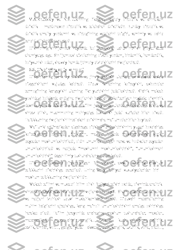 V.A.Kruteskiy   va   N.S.Lukinning   fikricha,   ha qiqiy   o’rtoqlik   va   chinakam
do’stlik   –   mardonavor   o’rtoqlik   va   talabchan   do’stlikdir.   Bunday   o’rtoqlik   va
do’stlik   amaliy   yordamni   va   o’rtog’ining   xatolarini   to’g’ri,   samimiy   va   ochiq
tanqid qilishni taqozo etadi.      
O’smirning   sinf   jamoasi   hayotida   faol   qatnashish   uchun   intilishi   g’oyat   katta
ahamiyatga ega. Sinf jamoasi  a’zolarining o’zaro yordam, birdamlik, hamdardlik,
bo’ysunish odati, shaxsiy hamda ijtimoiy qiziqishlarini rivojlantiradi. 
5. 5. O’smirning aqliy kamoloti
O’smirlarning   jismoniy   o’sishi   va   jinsiy   yetilishi   ularning   psixikasida   keskin
o’zgarishlarni   vujudga   keltiradi.   O’quv   fanlarining   ko’payishi,   axborotlar
tarmog’ining   kengayishi   ularning   fikr   yuritishini   jadallashtiradi.   Kichik   maktab
yoshidagi  bolalarda endigina rivojlanish bosqichiga ko’tarilgan intellekt  o’smirlik
davrida   yanada   takomillashadi.   Ta’lim   ja rayonida   ularda   materiallarni   tahlil   va
sintez   qilish,   muammoning   mohiyatiga   tushunish   jadal   sur’atlar   bilan   o’sadi.
Tafakkurning rivojlanishi intellektni qo’shimcha ma’lumotlar bilan boyitadi.
Ma’lumki arifmetikadan algebraga o’tish umumlashtirishnint yuqori bosqichiga
ko’tarilganini   bildiradi.   Binobarin,   mazkur   holatda   mavhumlashgan   sonlar
qaytadan mavhumlashtiriladi, oldin umumlashtirilgan narsa va hodisalar qaytadan
umumlashtiriladi   va   natijada   “mavhumni   mavhumlashtirish”,   “umumlashmani
umumlashtirish” degan ilmiy tushunchalar vujudga keladi. 
O’smir   o’quvchilar   o’rganayotgan   fan   asoslari,   avvalo   ularning   mavhum
tafakkurini   o’stirishga   qaratiladi.   Uning   aqliy   faoliyati   xususiyatlaridan   biri   –
mavhum tafakkurning rivojlanishidir.
Maktab ta’limi va mustaqil bilim olish faoliya ti ta’siri ostida, o’smirda analitik-
sintetik faoliyat  jadal  sur’at  bilan rivojlana boshlaydi.  Shuning uchun unda sabab
va   natijani   izohlash   uquvi   mustahkamlanib   boradi.   O’quvchi   materiallarning
muhim   belgilarini   ajratishga,   keng   ma’noli   umumlashtirishni   amalga   oshirishga
harakat   qiladi.   Ta’lim   jarayonida   anchagina   mavhum   tushunchalar,   masalan,
matematikada   –   nuqta,   chiziq,   tenglik...,   fizikada   –   kuch,   solishtirma   og’irlik,
tezlik, amper, volt..., geografiyada  –  ekvator, qutb, kenglik, uzunlik, zona, plato..., 