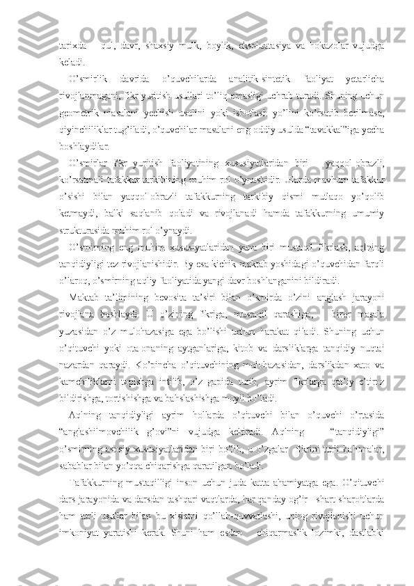 tarixda   –   qul,   davr,   shaxsiy   mulk,   boylik,   ekspluatasiya   va   hokazolar   vujudga
keladi.
O’smirlik   davrida   o’quvchilarda   analitik-sintetik   faoliyat   yetarlicha
rivojlanmagani, fikr yuritish usullari to’liq emasligi uchrab turadi. Shuning uchun
geometrik   masalani   yechish   usulini   yoki   isbotlash   yo’lini   ko’rsatib   berilmasa,
qiyinchiliklar tug’iladi, o’quvchilar masalani eng oddiy usulda “tavakkal”iga yecha
boshlaydilar. 
O’smirlar   fikr   yuritish   faoliyatining   xususiyatlaridan   biri   –   yaqqol-obrazli,
ko’rsatmali   tafakkur   tarkibining  muhim  rol  o’ynashidir. Ularda  mavhum  tafakkur
o’sishi   bilan   yaqqol-obrazli   tafakkurning   tarkibiy   qismi   mutlaqo   yo’qolib
ketmaydi,   balki   saqlanib   qoladi   va   rivojlanadi   hamda   tafakkurning   umumiy
strukturasida muhim rol o’ynaydi.
O’smirning   eng   muhim   xususiyatlaridan   yana   biri   mustaqil   fikrlash,   aqlning
tanqidiyligi tez rivojlanishidir. By esa kichik maktab yoshidagi o’quvchidan farqli
o’laroq, o’smirning aqliy faoliyatida yangi davr boshlanganini bildiradi. 
Maktab   ta’limining   bevosita   ta’siri   bilan   o’smirda   o’zini   anglash   jarayoni
rivojlana   boshlaydi.   U   o’zining   fikriga,   mustaqil   qarashiga,       biror   masala
yuzasidan   o’z   mulohazasiga   ega   bo’lishi   uchun   harakat   qi ladi.   Shuning   uchun
o’qituvchi   yoki   ota-onaning   aytganlariga,   kitob   va   darsliklarga   tanqidiy   nuqtai
nazardan   qaraydi.   Ko’pincha   o’qituvchining   mulohazasidan,   darslikdan   xato   va
kamchiliklarni   topishga   intilib,   o’z   gapida   turib ,   ayrim   fikrlarga   qat’iy   e’tiroz
bildirishga, tortishishga va bahslashishga moyil bo’ ladi.
Aqlning   tanqidiyligi   ayrim   hollarda   o’qituvchi   bilan   o’quvchi   o’rtasida
“anglashilmovchilik   g’ovi”ni   vujudga   keltiradi.   Aqlning       “tanqidiyligi”
o’smirning   asosiy   xususiyatlaridan   biri   bo’lib,   u   o’zgalar     fikrini   turli   bahonalar,
sabablar bilan yo’qqa chiqarishga qaratilgan bo’ladi. 
Tafakkurning   mustaqilligi   inson   uchun   juda   katta   ahamiyatga   ega.   O’qituvchi
dars jarayonida va darsdan tashqari vaqtlarda, har qanday og’ir   shart-sharoitlarda
ham   turli   usullar   bilan   bu   xislatni   qo’llab-quvvatlashi,   uning   rivojlanishi   uchun
imkoniyat   yaratishi   kerak.   Shuni   ham   esdan       chiqarmaslik   lozimki,   dastlabki 