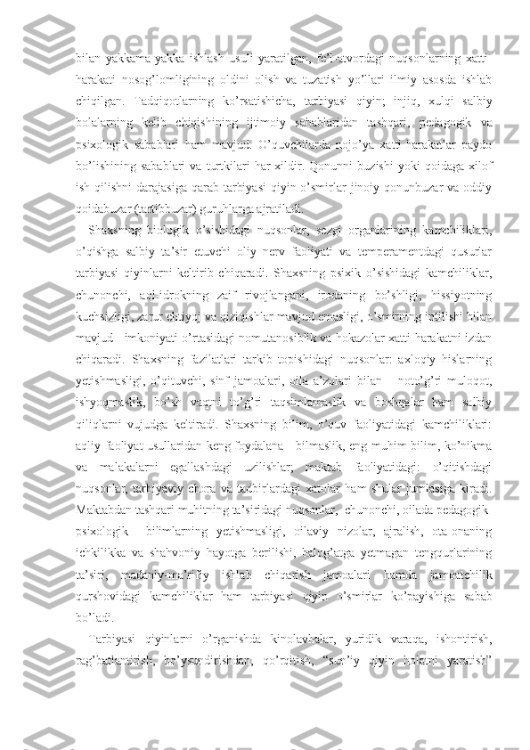 bilan   yakkama-yakka   ishlash   usuli   yaratilgan,   fe’l-atvordagi   nuqsonlarning   xatti-
harakati   nosog’lomligining   oldini   olish   va   tuzatish   yo’llari   ilmiy   asosda   ishlab
chiqilgan.   Tadqiqotlarning   ko’rsatishicha,   tar biyasi   qiyin;   injiq,   xulqi   salbiy
bolalarning   kelib   chiqishining   ijtimoiy   sabablaridan   tashqari,   peda gogik   va
psixologik   sabablari   ham   mavjud.   O’quvchilarda   nojo’ya   xatti-harakatlar   paydo
bo’lishining   sabablari   va   turtkilari   har   xildir.  Qonunni   buzishi   yoki   qoidaga   xilof
ish qilishni  darajasiga  qarab tarbiyasi  qiyin o’smirlar  jinoiy qonunbuzar  va oddiy
qoidabuzar (tartibbuzar) guruhlarga ajratiladi.
Shaxsning   biologik   o’sishidagi   nuqsonlar,   sezgi   organlarining   kamchiliklari,
o’qishga   salbiy   ta’sir   etuvchi   oliy   nerv   faoliyati   va   temperamentdagi   qusurlar
tarbiyasi   qiyinlarni   keltirib   chiqaradi.   Shaxsning   psixik   o’sishidagi   kamchiliklar,
chunonchi,   aql-idrokning   zaif   rivojlangani,   irodaning   bo’shligi,   hissiyotning
kuchsizligi, zarur ehtiyoj va qiziqishlar mavjud emasligi, o’smirning intilishi bilan
mavjud   imkoniyati o’rtasidagi nomutanosiblik va hokazolar xatti-harakatni izdan
chiqaradi.   Shaxsning   fazilatlari   tarkib   topishidagi   nuqsonlar:   axloqiy   hislarning
yetishmasligi,   o’qituvchi,   sinf   jamoalari,   oila   a’zolari   bilan       noto’g’ri   muloqot,
ishyoqmaslik,   bo’sh   vaqtni   to’g’ri   taqsimlamaslik   va   boshqalar   ham   salbiy
qiliqlarni   vujudga   keltiradi.   Shaxsning   bilim,   o’quv   faoliyatidagi   kamchiliklari:
aqliy faoliyat usullaridan keng foydalana     bilmaslik, eng muhim bilim, ko’nikma
va   malakalarni   egallashdagi   uzilishlar;   maktab   faoliyatidagi:   o’qitishdagi
nuqsonlar,   tarbiyaviy   chora   va   tadbirlardagi   xatolar   ham   shular   jumlasiga   kiradi.
Maktabdan tashqari muhitning ta’siridagi nuqsonlar,  chunonchi, oilada pedagogik-
psixologik     bilimlarning   yetishmasligi,   oilaviy   nizolar,   ajralish,   ota-onaning
ichkilikka   va   shahvoniy   hayotga   berilishi,   balog’atga   yetmagan   tengqurlarining
ta’siri,   madaniy-ma’rifiy   ishlab   chiqarish   jamoalari   hamda   jamoatchilik
qurshovidagi   kamchiliklar   ham   tarbiyasi   qiyin   o’smirlar   ko’payishiga   sabab
bo’ladi. 
Tarbiyasi   qiyinlarni   o’rganishda   kinolavhalar,   yuridik   varaqa,   ishontirish,
rag’batlantirish,   bo’ysundirishdan,   qo’rqitish,   “sun’iy   qiyin   holatni   yaratish” 