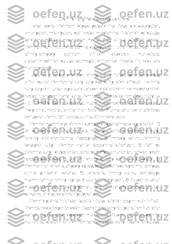 O’smirlar to’g’risida umumiy tushuncha
Hozirgi   davrda   o’smirlarni   voyaga   yetkazishning   o’ziga   xos   xususiyatlari,
qonuniyatlari,   imkoniyatlari,   xatti- harakat   motivlarining   ifodalanishi   va   vujudga
kelishining   murakkab   mexanizmlari   mavjud.   Shuni   alohida   ta’kidlash   kerakki,
o’smirlarni   kamol   toptirishda   ularning  xususiyatlarini       to’la  hisobga  olgan  holda
ta’limiy-tarbiyaviy   tadbirlarni   qo’llash   shaxslararo   munosabatda
anglashilmovchilikni   vujudga   keltirmaydi,   sinf   jamoasi   o’rtasida   iliq   psixologik
muhitni yaratadi.
Turg’unlik   yillaridagi   so’z   bilan   ishning   nomuvofiqligi",   axloq   tarbiyasidagi
qo’pol   xatolar   o’smirlarning   ruhiy   dunyosiga   salbiy   ta’sir   ko’rsatdi.   Insonning
ruhiy dunyosini tubdan qayta qurish, shaxsni shakllantirishni insonparvarlashtirish
harakati boshlangan hozirgi kunda o’smirlar taqdiri masalasi ham g’oyat jiddiy tus
oldi.   O’smirlik   davri   taqlidchanligi,   muqim   nuqtai   nazarning   shakllanmaganligi,
hissiyotliligi,   mardligi,   tantiligi   bilan  farqlanadi.   Shuning  uchun   tashqi   ta’sirlarga
beriluvchan o’smir o’g’il-qizlarga alohida e’tibor berish zarur. 
O’smirlar muammosiga e’tiborni kuchaytirish zarurligining asosiy sabablari: 1)
fan   va   texnika   rivojlanishi   natijasida   madaniyat,   san’at   va   adabiyot,   ijtimoiy-
iqtisodiy   shart-sharoitlarning   o’zgarayotgani;   2)   ommaviy   axborot   tizimining
kengayishi   tufayli   o’smirlar   ongliligi   darajasining   ko’tarilgani;   3)   o’g’il   va
qizlarning   dunyo   voqyealaridan,   tabiat   va   jamiyat   qonunlaridan,   tarixdan   yetarli
darajada   xabardorligi;   4)   ularning   jismoniy   va   aqliy   kamoloti   jadallashgani;   5)
o’smirlar bilan ishlashda g’oyaviy-siyosiy, vatanparvarlik va baynalmilal tarbiyaga
alohida   yondashish   zarurligi;   6)   oshkoralik,   ijtimoiy   adolat,   demokratiya
muammolarining ijtimoiy hayotga chuqur kirib borayotgani; 7) o’quvchilar uchun
mustaqil bilim olish, ijodiy fikr yuritish, o’zini o’zi boshqarish, anglash, baholash
va nazorat qilishga keng imkoniyat yaratilgani. 
O’smirlik   yoshida   bolalikdan   kattalik   holatiga   ko’chish   jarayoni   sodir   bo’ladi.
O’smirda psixik jarayonlar keskin o’zgarishi bilan aqliy faoliyatida ham burilishlar
seziladi.   Shuning   uchun   shaxslararo   munosabatda   o’quvchi   bilan   o’qituvchining
muloqotida,   kattalar  bilan  o’smirlarning  muomalasida  qat’iy  o’zgarishlar  vujudga 