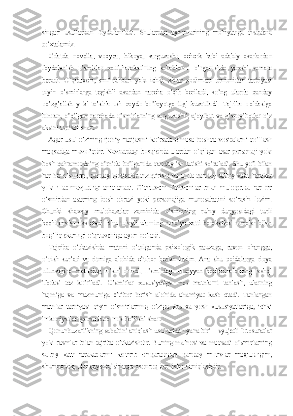 singari   usullardan   foydalaniladi.   Shulardan   ayrimlarining   mohiyatiga   qisqacha
to’xtalamiz.
Odatda   novella,   voqyea,   hikoya,   sarguzasht,   ocherk   kabi   adabiy   asarlardan
foydalanish   o’smirlar   xatti-harakatining   sabablarini   o’rganishda   yaxshi   samara
beradi.   O’qituvchi,   sinf   rahbari   yoki   ichki   ishlar   xodimlari   tomonidan   tarbiyasi
qiyin   o’smirlarga   tegishli   asardan   parcha   o’qib   beriladi,   so’ng   ularda   qanday
qo’zg’alish   yoki   ta’sirlanish   paydo   bo’layotganligi   kuzatiladi.   Tajriba   qoidasiga
binoan, o’qilgan parchada o’smirlarning sarguzashti, ajoyibot va g’aroyibotlar o’z
aksini topishi shart. 
Agar   usul   o’zining ijobiy natijasini  ko’rsata olmasa boshqa vositalarni qo’llash
maqsadga muvofiqdir. Navbatdagi bosqichda ulardan o’qilgan asar per sonaji yoki
bosh qahramonining o’rnida bo’lganida qanday ish tutishi so’raladi. Shu yo’l bilan
har bir o’smirni, qanday hodisalar qiziqtirishi va unda qanday salbiy xatti-harakat
yoki   illat   mavjudligi   aniqlanadi.   O’qituvchi   o’quvchilar   bilan   muloqotda   har   bir
o’smirdan   asarning   bosh   obrazi   yoki   personajiga   munosabatini   so’rashi   lozim.
Chunki   shaxsiy   mulohazalar   zaminida   o’smirning   ruhiy   dunyosidagi   turli
kechinmalar aks etadi. Shu tufayli ularning nojo’ya xatti-harakatlari nimalar bilan
bog’liq ekanligi o’qituvchiga ayon bo’ladi. 
Tajriba   o’tkazishda   matnni   o’qilganda   psixo logik   pauzaga,   ravon   ohangga,
o’qish   sur’ati   va   ritmiga   alohida   e’tibor   berish   lozim.   Ana   shu   qoidalarga   rioya
qilinsagina   matnning   ta’siri   ortadi,   o’smirdagi   muayyan   kechinmalarning   tashqi
ifodasi   tez   ko’riladi.   O’smirlar   xususiyatiga   mos   matnlarni   tanlash,   ularning
hajmiga   va   mazmuniga   e’tibor   berish   alohida   ahamiyat   kasb   etadi.   Tanlangan
matnlar   tarbiyasi   qiyin   o’smirlarning   o’ziga   xos   va   yosh   xususiyatlariga,   ichki
imkoniyatlariga mutlaqo mos bo’lishi shart. 
Qonunbuzarlikning sababini aniqlash usullaridan yana biri − syujetli fotosuratlar
yoki  rasmlar  bilan  tajriba o’tkazishdir. Buning ma’nosi  va  maqsadi  o’smirlarning
salbiy   xatti-harakatlarini   keltirib   chiqaradigan   qanday   motivlar   mavjudligini,
shuningdek, ular qaysi ta’sirlarga osonroq berilishini aniqlashdir.  