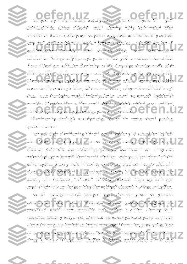 Tarbiyasi   qiyin   o’smirlardagi   xususiyatlarni   o’rganishning   yana   bir       yo’li
alohida-alohida   suhbat   o’tkazish   orqali   ularning   ruhiy   kechinmalari   bilan
tanishishdir. Suhbat kezida yaxshi va yomon xulq-atvor, xatti-harakatlar yuzasidan
keng   ma’lumotlar   to’planadi.   Mazkur   jarayonda   amalga       oshiriladigan   har   xil
xatti-harakatlarni   baholash,   ularni   sharhlab   berish   lozim.   Xatti-harakatni
baholashda   o’smirga   qo’yil gan   ayb   yo   tan   olinadi   yoki   u   mutlaqo   inkor   etiladi.
Biroq   o’tkazilgan   suhbatlar   o’smirning   psixik   dunyosiga   shunday   nozik   ta’sir
qilishi  kerakki, natijada unda vij don   azobi, o’ng’aysizlik  tuyg’usi  vujudga kelsin.
O’smir   shaxsiyatiga   tegadigan   muomala   qilish   man   etiladi.   Hamma   vaqt   suhbat
davomida iliq psixologik iqlim, do’stona munosabat, qulay mikromuhit bo’lmog’i
shart.   Faqat   shundagina   mavjud   imkoniyatlardan   unumli   va   s amarali   foydalanish
mumkin.   O’smirlar   bilan   suhb at   orqali   ularning   kelajak   rejalari,   orzu-umidl ari,
intilishlari, jismoniy va aqliy mehnatga yaroqligi aniqlanadi.
O’smirlarning   tipologik   xususiyatlariga   binoan   bir   nechta   shartli   guruhga
ajratish  mumkin.  
Tarbiyasi  qiyin o’smirlarning birinchi  guruhi  orsizlar  yoki  subutsizlar  deyiladi.
Ular   o’z   xatolarini   bilib   turib   qonun   va   qoidalarni   buzadilar,   noma’q ul   ishlarni
qiladilar.   Ko’pincha   ular   o’zlarining   gunohkor   ekanliklarini   tan   olmaydilar,
maktabdagi   ayrim   kamchiliklarni tanqid qiladilar. Lekin yutuql arni   e’tirof qilishni
xohlamaydilar. Shaxsiy  fikrlarini   boshqa kishilarga ma’qullashni va o’z talablarini
o’zgalar   so’zsiz   bajarishini   juda   yoqtiradilar.   Bunday   bolalar   betga   chopar,   o’jar
tabiatli,   rahm -shafqatsiz,   “zo’ravon”   bo’ladilar.   Mustaqil   fikrga   ega   bo’lmagan
tengdoshlarini o’z atroflariga to’playdilar va birgalikda tartib  buzishga   undaydila r.
Ikkinchi   guruhga   mansub   tarbiyasi   qiyin   o’smirlar   yaxshi   va   yomonni
tushunadilar,   biroq   mustaqil   e’tiqodga ,   barqaror   yuksak   his-tuyg’uga   ega
emasliklari   sababli   “orqa   qanoat”da   turib   qoidani   buzadilar.   Ularning   xatti -
harakatlari tasodifiy voqyelikka, ta’sir kuchiga va vaziyat xususiyatiga bog’liqdir.
Ular   tashviqotga   tez   beriladilar,   barcha   narsalarga   ishonadilar,   qaysi   yo’lga   kirib
qolganliklarini anglab yetadilar, b iroq   “kompaniya” fikriga qarshi borishga botina
olmay   ko’ngilsiz   ishlarga   qo’l   uradilar.   Ko’pincha   tartibbuzarlar   qilmishlariga 