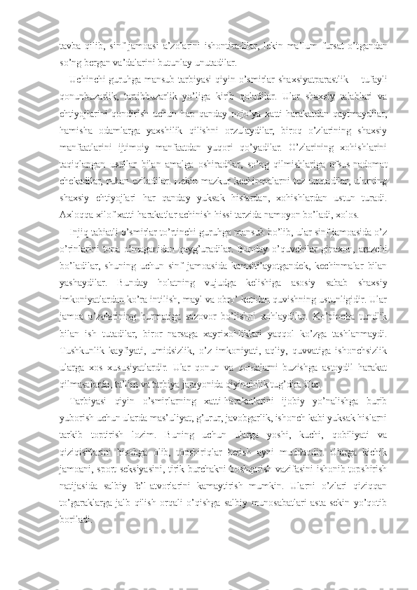 tavba   qilib,   sinf   jamoasi   a ’zolarini   ishontiradilar,   lekin   ma’lum   fursat   o’t gandan
so’ng bergan va’dalarini butunlay  unutadilar.
Uchinchi guruhga mansub tarbiyasi   qiyin   o’smirlar   shaxsiyatparastlik       tufayli
qonunbuzarlik,   tartibbuzarlik   yo’liga   kirib   qoladilar.   Ular   shaxsiy   talablari   va
ehtiyojlarini   qondirish   uchun   hap   qanday   nojo’ya   xatti-harakatdan   qaytmaydilar,
hamisha   odamlarga   yaxshilik   qilishni   orzulaydilar,   biroq   o’zlarining   shaxsiy
manfaatlarini   ijtimoiy   manfaatdan   yuqori   qo’yadilar.   O’zlarining   xohishlarini
taqiqlangan   usullar   bilan   amalga   oshiradilar,   so’ng   qilmishlariga   afsus-nadomat
chekadilar,  ruhan   eziladilar.  Lekin  mazkur   kechinmalarni   tez   unutadilar,   ularning
shaxsiy   ehtiyojlari   har   qanday   yuksak   hislardan,   xohishlardan   ustun   turadi.
Axloqqa xilof xatti-harakatlar achinish hissi tarzida namoyon bo’ladi, xolos. 
Injiq tabiatli o’smirlar to’rtinchi guruhga mansub bo’lib, ular sinf jamoasida o’z
o’rinlarini   topa   olmaganidan   qayg’uradilar.   Bunday   o’quvchilar   ginaxon,   arazchi
bo’ladilar,   shuning   uchun   sinf   jamoasida   kamsitilayotgandek,   kechinmalar   bilan
yashaydilar.   Bunday   holatning   vujudga   kelishiga   asosiy   sabab   shaxsiy
imkoniyatlardan ko’ra intilish, mayl va obro’ ketidan quvishning ustunligidir. Ular
jamoa   a’zolarining   hurmatiga   sazovor   bo’lishni   xohlaydilar.   Ko’pincha   tundlik
bilan   ish   tutadilar,   biror   narsaga   xayrixohliklari   yaqqol   ko’zga   tashlanmaydi.
Tushkunlik   kayfiyati,   umidsizlik,   o’z   imkoniyati,   aqliy,   quvvatiga   ishonchsizlik
ularga   xos   xususiyatlardir.   Ular   qonun   va   qoidalarni   buzishga   astoydil   harakat
qilmasalarda, ta’lim va tarbiya jarayonida qiyinchilik tug’diradilar. 
Tarbiyasi   qiyin   o’smirlarning   xatti-harakatlarini   ijobiy   yo’nalishga   burib
yuborish uchun ularda mas’uliyat, g’urur, javobgarlik, ishonch kabi yuksak hislarni
tarkib   toptirish   lozim.   Buning   uchun   ularga   yoshi,   kuchi,   qobiliyati   va
qiziqishlarini   hisobga   olib,   topshiriqlar   berish   ayni   muddaodir.   Ularga   kichik
jamoani, sport seksiyasini, tirik burchakni boshqarish vazifasini ishonib topshirish
natijasida   salbiy   fe’l-atvorlarini   kamaytirish   mumkin.   Ularni   o’zlari   qiziqqan
to’garaklarga   jalb   qilish   orqali   o’qishga   salbiy   munosabatlari   asta-sekin   yo’qotib
boriladi. 