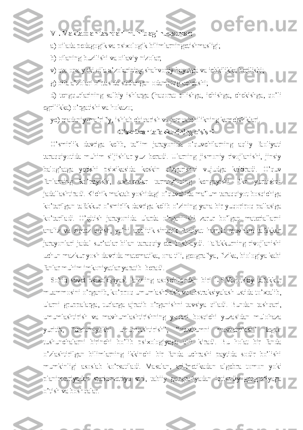 VI. Maktabdan tashqari muhitdagi nuqsonlar:
a)   oilada pedagogik va psixologik bilimlarningetishmasligi;
b)  oilaning buzilishi va oilaviy nizolar; 
v) ota-ona yoki oila a’zolarining shahvoniy hayotga va ichkilikka berilishi; 
g) oila a’zolari o’rtasida sudlangan odamning uchrashi;
d)   tengqurlarining   salbiy   ishlarga   (haqorat   qilishga,   ichishga,   chekishga,   qo’li
egrilikka) o’rgatishi va hokazo;
ye) madaniy-ma’rifiy, ishlab chiqarish va jamoatchilikning kamchiliklari. 
O’smirlar tafakkurining o’sishi
O’smirlik   davriga   kelib,   ta’lim   jarayonida   o’quvchilarning   aqliy   faoliyati
taraqqiyotida   muhim   siljishlar   yuz   beradi.   Ularning   jismoniy   rivojlanishi,   jinsiy
balog’atga   yetishi   psixikasida   keskin   o’zgarishni   vujudga   keltiradi.   O’quv
fanlarning   ko’payishi,   axborotlar   tarmog’ining   kengayishi   fikr   yuritishni
jadallashtiradi. Kichik maktab yoshidagi o’quvchida ma’lum taraqqiyot bosqichiga
ko’tarilgan  tafakkur  o’s mirlik  davriga  kelib o’zining yana  bir  yuqoriroq  pallasiga
ko’tariladi.   O’qitish   jarayonida   ularda   o’rganilishi   zarur   bo’lgan   materiallarni
analiz   va   sintez   qilish,   ya’ni   analitik-sintetik   faoliyat   hamda   mavhum   tafakkur
jarayonlari   jadal   sur’atlar   bilan   taraqqiy   eta   boshlaydi.   Tafakkurning   rivojlanishi
uchun mazkur yosh davrida matematika, ona tili, geografiya, fizika, biologiya kabi
fanlar muhim imkoniyatlar yaratib  beradi.
Sobiq   sovet   psixologiyasi   fanining   asoschilaridan   biri   L.S.Vigotskiy   tafakkur
muammosini o’rganib, ko’proq umumlashtirish va abstraksiyalash ustida to’xtalib,
ularni   gruppalarga,   turlarga   ajratib   o’rganishni   tavsiya   qiladi.   Bundan   tashqari,
umumlashtirish   va   mavhumlashtirishning   yuqori   bosqichi   yuzasidan   mulohaza
yuritib,   “umumiylikni   umumlashtirish”,   “mavhumni   mavhumlash”   degan
tushunchalarni   birinchi   bo’lib   psixologiyaga   olib   kiradi.   Bu   holat   bir   fanda
o’zlashtirilgan   bilimlarning   ikkinchi   bir   fanda   uchrashi   paytida   sodir   bo’lishi
mumkinligi   asoslab   ko’rsatiladi.   Masalan,   arifmetikadan   algebra   tomon   yoki
planimetriyadan   steriometriya   sari,   tabiiy   geografiyadan   iqtisodiy   geografiyaga
o’tish va boshqalar. 