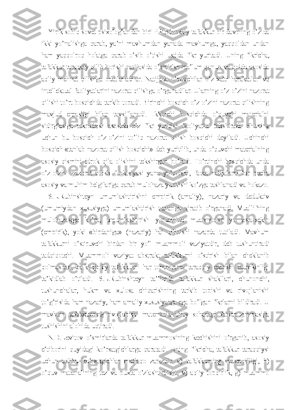 Yirik sobiq sovet psixologlaridan biri P.P.Blonskiy tafakkur bir davrning o’zida
ikki   yo’nalishga   qarab,   ya’ni   mavhumdan   yanada   mavhumga,   yaqqoldan   undan
ham   yaqqolroq   holatga   qarab   o’sib   o’tishi   ustida   fikr   yuritadi.   Uning   fikricha,
tafakkur taraqqiy qilib borishi natijasida o’smirlar ma’lum qonun va qoida asosida
aqliy   mehnat   qilishga   odatlanadilar.   Natijada   o’quvchilar   o’z   xatti-harakatlari   va
intellektual faoliyatlarini nazorat qilishga o’rganadilar. Ular ning o’z-o’zini nazorat
qilishi to’rt bosqichda tarkib topadi. Birinchi bosqich o’z-o’zini nazorat qilishning
mavjud   emasligi   bilan   tavsiflanadi.   Ikkinchi   bosqichda   o’quvchi   materialni
sidirg’asiga   takrorlash   asosida   o’z   fikr   yuritish   faoliyatini   tekshiradi.   Shu ning
uchun   bu   bosqich   o’z-o’zini   to’liq   nazorat   qilish   bosqichi   deyiladi.   Uchinchi
bosqich «tanlab nazorat qilish bosqichi» deb yuritilib, unda o’quvchi materialning
asosiy   qismini   idrok   qila   olishini   tekshirgan   bo’ladi.   To’rtinchi   bosqichda   unda
o’z-o’zini   nazorat   qilish   funkisiyasi   yana   yo’qoladi,   faqat   natijalarni   bir   necha
asosiy va muhim belgilariga qarab mulohaza yuritishi ko’zga tashlanadi va hokazo.
S.L.Rubinshteyn   umumlashtirishni   empirik   (amaliy),   nazariy   va   deduktiv
(umumiydan   xususiyga)   umumlashtirish   turlariga   ajratib   o’rganadi.   Muallifning
mulohazasiga   ko’ra,   umumlashtirish   yordamida   muammolar   yo   asta-sekin
(empirik),   yoki   «birdaniga»   (nazariy)   hal   qilinishi   nazarda   tutiladi.   Mavhum
tafakkurni   o’stiruvchi   birdan   bir   yo’l   muammoli   vaziyatdir,   deb   tushuntiradi
tadqiqotchi.   Muammoli   vaziyat   abstrakt   tafakkurni   o’stirish   bilan   cheklanib
qolmasdan,   balki   ijodiy   tafakkurni   har   tomonlama   taraqqiy   ettirishi   mumkinligi
ta’kidlab   o’tiladi.   S.L.Rubinshteyn   ta’limda   tafakkur   shakllari,   chunonchi,
tushunchalar,   hukm   va   xulosa   chiqarishning   tarkib   topishi   va   rivojlanishi
to’g’risida ham nazariy, ham amaliy xususiyatga ega bo’lgan fikrlarni bildiradi. U
mavhum   tafakkurning   rivojlanishi   matematik-tabiiy   sohadagi   fanlar   zimmasiga
tushishini alohida uqtiradi.
N.D.Levitov   o’smirlarda   tafakkur   muammosining   kechishini   o’rganib,   asosiy
e’tiborini   quyidagi   ko’rsatgichlarga   qaratadi.   Uning   fikricha,   tafakkur   taraqqiysi
uchun   ushbu   ko’rsatgichlar   mutlaqo   zarurdir:   a)   tafakkurning   mustaqilligi,   b)
o’quv   materialining   tez   va   puxta   o’zlashtirilishi,   v)   aqliy   topqirlik,   g)   muammo 