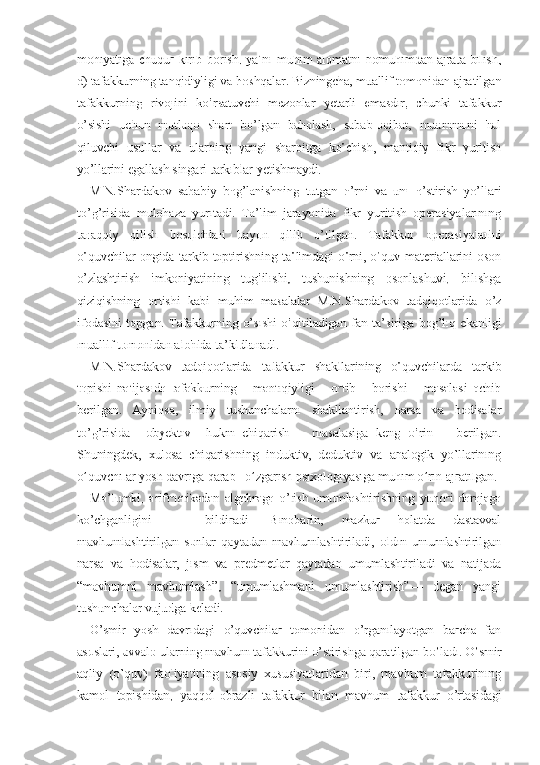 mohiyatiga chuqur  kirib borish, ya’ni muhim alomatni  nomuhimdan ajrata bilish,
d) tafakkurning tanqidiyligi va boshqalar. Bizningcha, muallif tomonidan ajratilgan
tafakkurning   rivojini   ko’rsatuvchi   mezonlar   yetarli   emasdir,   chunki   tafakkur
o’sishi   uchun   mutlaqo   shart   bo’lgan   baholash,   sabab-oqibat,   muammoni   hal
qiluvchi   usullar   va   ularning   yangi   sharoitga   ko’chish,   mantiqiy   fikr   yuritish
yo’llarini egallash singari tarkiblar yetishmaydi.
M.N.Shardakov   sababiy   bog’lanishning   tutgan   o’rni   va   uni   o’stirish   yo’llari
to’g’risida   mulohaza   yuritadi.   Ta’lim   jarayonida   fikr   yuritish   operasiyalarining
taraqqiy   qilish   bosqichlari   bayon   qilib   o’tilgan.   Tafakkur   operasiyalarini
o’quvchilar ongida tarkib toptirishning ta’limdagi o’rni, o’quv materiallarini oson
o’zlashtirish   imkoniyatining   tug’ilishi,   tushunishning   osonlashuvi,   bilishga
qiziqishning   ortishi   kabi   muhim   masalalar   M.N.Shardakov   tadqiqotlarida   o’z
ifodasini   topgan.   Tafakkurning   o’sishi   o’qitiladigan   fan   ta’siriga   bog’liq   ekanligi
muallif tomonidan alohida ta’kidlanadi.
M.N.Shardakov   tadqiqotlarida   tafakkur   shakllarining   o’quvchilarda   tarkib
topishi   natijasida   ta fakkurning       mantiqiyligi       ortib       borishi       masalasi   ochib
berilgan.   Ayniqsa,   ilmiy   tushunchalarni   shakllantirish,   narsa   va   hodisalar
to’g’risida     obyektiv     hukm   chiqarish       masalasiga   keng   o’rin       berilgan.
Shuningdek,   xulosa   chiqarishning   induktiv,   deduktiv   va   analogik   yo’llarining
o’quvchilar yosh davriga qarab   o’zgarish psixologiyasiga muhim o’rin ajratilgan.
Ma’lumki,   arifmetikadan   algebraga   o’tish   umumlashtirishning   yuqori   darajaga
ko’chganligini       bildiradi.   Binobarin,   mazkur   holatda   dastavval
mavhumlashtirilgan   sonlar   qaytadan   mavhumlashtiriladi,   oldin   umumlashtirilgan
narsa   va   hodisalar,   jism   va   predmetlar   qaytadan   umumlashtiriladi   va   natijada
“mavhumni   mavhumlash”,   “umumlashmani   umumlashtirish”—   degan   yangi
tushunchalar vujudga keladi.
O’smir   yosh   davridagi   o’quvchilar   tomonidan   o’rganilayotgan   barcha   fan
asoslari, avvalo ularning mavhum tafakkurini o’stirishga qaratilgan bo’ladi. O’smir
aqliy   (o’quv)   faoliyatining   asosiy   xususiyatlaridan   biri,   mavhum   tafakkurining
kamol   topishidan,   yaqqol - obrazli   tafakkur   bilan   mavhum   tafakkur   o’rtasidagi 