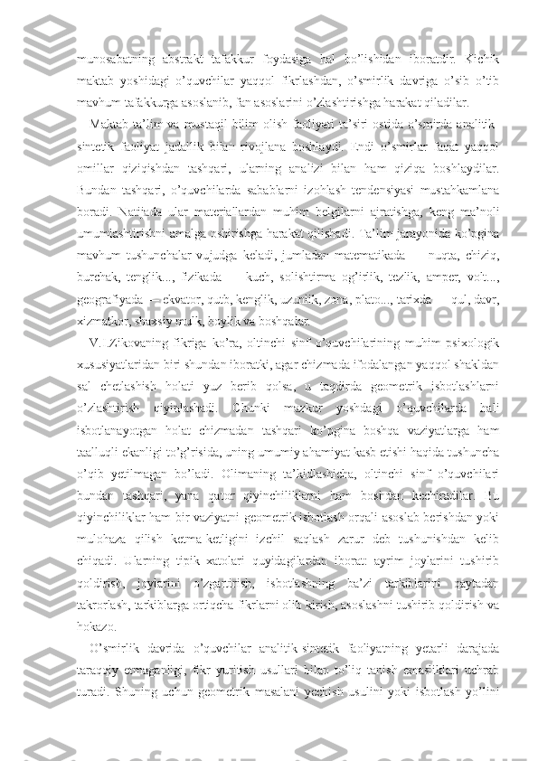 munosabatning   abstrakt   tafakkur   foydasiga   hal   bo’lishidan   iboratdir.   Kichik
maktab   yoshidagi   o’quvchilar   yaqqol   fikrlashdan,   o’smirlik   davriga   o’sib   o’tib
mavhum tafakkurga asoslanib, fan asoslarini o’zlashtirishga harakat qiladilar.
Maktab  ta’lim   va  mustaqil  bilim   olish  faoliyati   ta’siri   ostida  o’smirda  analitik-
sintetik   faoliyat   jadallik   bilan   rivojlana   boshlaydi.   Endi   o’smirlar   faqat   yaqqol
omillar   qiziqishdan   tashqari,   ularning   analizi   bilan   ham   qiziqa   boshlaydilar.
Bundan   tashqari,   o’quvchilarda   sabablarni   izohlash   tendensiyasi   mustahkamlana
boradi.   Natijada   ular   materiallardan   muhim   belgilarni   ajratishga,   keng   ma’noli
umumlashtirishni amalga oshirishga harakat qilishadi. Ta’lim jarayonida ko’pgina
mavhum   tushunchalar   vu judga   keladi,   jumladan   matematikada   —   nuqta,   chiziq,
burchak,   tenglik...,   fizikada   —   kuch,   solishtirma   og’irlik,   tezlik,   amper,   volt...,
geografiyada — ekvator, qutb, kenglik, uzunlik, zona, plato..., tarixda — qul, davr,
xizmatkor, shaxsiy mulk, boylik va boshqalar.
V.I.Zikovaning   fikriga   ko’ra,   oltinchi   sinf   o’quvchilarining   muhim   psixologik
xususiyatlaridan biri shundan iboratki, agar chizmada ifodalangan yaqqol shakldan
sal   chetlashish   holati   yuz   berib   qolsa,   u   taqdirda   geometrik   isbotlashlarni
o’zlashtirish   qiyinlashadi.   Chunki   mazkur   yoshdagi   o’quvchilarda   hali
isbotlanayotgan   holat   chizmadan   tashqari   ko’pgina   boshqa   vaziyatlarga   ham
taalluqli ekanligi to’g’risida, uning umumiy ahamiyat kasb etishi haqida tushuncha
o’qib   yetilmagan   bo’ladi.   Olimaning   ta’kidlashicha,   oltinchi   sinf   o’quvchilari
bundan   tashqari,   yana   qator   qiyinchiliklarni   ham   boshdan   kechiradilar.   Bu
qiyinchiliklar ham bir vaziyatni geometrik isbotlash orqali asoslab berishdan yoki
mulohaza   qilish   ketma-ketligini   izchil   saqlash   zarur   deb   tushunishdan   kelib
chiqadi.   Ular ning   tipik   xatolari   quyidagilardan   iborat:   ayrim   joylarini   tushirib
qoldirish,   joylarini   o’zgartirish,   isbotlashning   ba’zi   tarkiblarini   qaytadan
takrorlash, tarkiblarga ortiqcha fikrlarni olib kirish, asoslashni tushirib qoldirish va
hokazo.
O’smirlik   davrida   o’quvchilar   analitik-sintetik   faoliyatning   yetarli   darajada
taraqqiy   etmaganligi,   fikr   yuritish   usullari   bilan   to’liq   tanish   emasliklari   uchrab
turadi.   Shuning   uchun   geometrik   masalani   yechish   usulini   yoki   isbotlash   yo’lini 