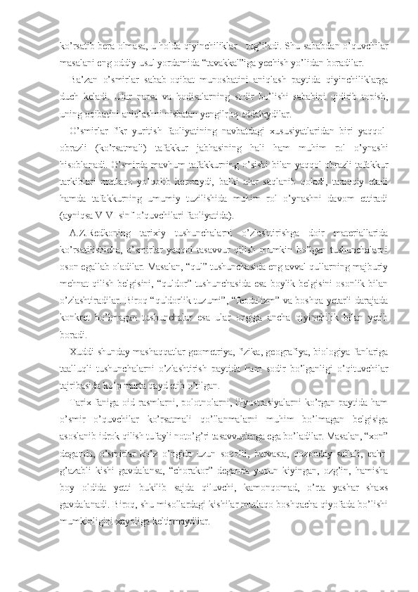 ko’rsatib bera olmasa, u holda qiyinchiliklar     tug’iladi. Shu sababdan o’quvchilar
masalani eng oddiy usul yordamida “tavakkal”iga yechish yo’lidan boradilar.
Ba’zan   o’smirlar   sabab-oqibat   munosbatini   aniqlash   paytida   qiyinchiliklarga
duch   keladi.   Ular   narsa   va   hodisalarning   sodir   bo’lishi   sababini   qidirib   topish,
uning oqibatini aniqlashni nisbatan yengilroq uddalaydilar.
O’smirlar   fikr   yuritish   faoliyatining   navbatdagi   xususiyatlaridan   biri   yaqqol-
obrazli   (ko’rsatmali)   tafakkur   jabhasining   hali   ham   muhim   rol   o’ynashi
hisoblanadi. O’smirda mavhum tafakkurning o’sishi bilan yaqqol-obrazli tafakkur
tarkiblari   mutlaqo   yo’qolib   ketmaydi,   balki   ular   saqlanib   qoladi,   taraqqiy   etadi
hamda   tafakkurning   umumiy   tuzilishida   muhim   rol   o’ynashni   davom   ettiradi
(ayniqsa V-VI sinf o’quvchilari faoliyatida).
A.Z.Redkoning   tarixiy   tushunchalarni   o’zlashtirishga   doir   materiallarida
ko’rsatilishicha,   o’smirlar   yaqqol   tasavvur   qilish   mumkin   bo’lgan   tushunchalarni
oson egallab oladilar. Masalan, “qul” tushunchasida eng avval qullarning majburiy
mehnat  qilish belgisini,  “quldor” tushunchasida  esa  boylik belgisini  osonlik bilan
o’zlashtiradilar. Biroq “quldorlik tuzumi”, “feodalizm” va boshqa yetarli darajada
konkret   bo’lmagan   tushunchalar   esa   ular   ongiga   ancha   qiyinchilik   bilan   yetib
boradi.
Xuddi shunday mashaqqatlar geometriya, fizika, geografiya, biologiya fanlariga
taalluqli   tushuncha larni   o’zlashtirish   paytida   ham   sodir   bo’lganligi   o’qituvchilar
tajribasida ko’p marta qayd etib o’tilgan.
Tarix faniga oid rasmlarni, polotnolarni, illyustrasiyalarni  ko’rgan paytida ham
o’smir   o’quvchilar   ko’rsatmali   qo’llanmalarni   muhim   bo’lmagan   belgisiga
asoslanib idrok qilish tufayli noto’g’ri tasavvurlarga ega bo’ladilar. Masalan, “xon”
deganda,   o’smirlar   ko’z   o’ngida   uzun   soqolli,   barvasta,   qozonday   sallali,   qahr-
g’azabli   kishi   gavdalansa,   “chorakor”   deganda   yupun   kiyingan,   ozg’in,   hamisha
boy   oldida   yetti   bukilib   sajda   qiluvchi,   kamonqomad,   o’rta   yashar   shaxs
gavdalanadi. Biroq, shu misollardagi kishilar mutlaqo boshqacha qiyofada bo’lishi
mumkinligini xayoliga keltirmaydilar. 