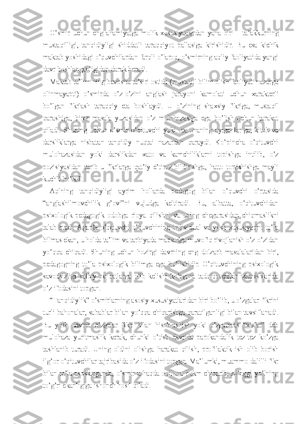 O’smir   uchun   eng   ahamiyatga   molik   xususiyatlardan   yana   biri   –   tafakkurning
mustaqilligi,   tanqidiyligi   shiddatli   taraqqiyot   pallasiga   kirishidir.   Bu   esa   kichik
maktab yoshidagi o’quvchilardan farqli o’laroq, o’smirning aqliy faoliyatida yangi
davr boshlanganligidan darak beradi.
Maktab ta’limining bevosita ta’siri ostida (mustaqil bilim olish faoliyati nazarga
olinmayapti)   o’s mirda   o’z-o’zini   anglash   jarayoni   kamolati   uchun   xarak terli
bo’lgan   fikrlash   taraqqiy   eta   boshlaydi.   U   o’zining   shaxsiy   fikriga,   mustaqil
qarashiga,   biror   masala   yuzasidan   o’z   mulohazasiga   ega   bo’lish   uchun   harakat
qiladi.   Shuning   uchun   o’smir   o’qituvchi   yoki   ota-onaning   aytganlariga,   kitob   va
darsliklarga   nisbatan   tanqidiy   nuqtai   nazardan   qaraydi.   Ko’pincha   o’qituvchi
mulohazasidan   yoki   darslikdan   xato   va   kamchiliklarni   topishga   intilib,   o’z
pozisiyasidan   turib   u   fikrlarga   qat’iy   e’tiroz   bildirishga,   hatto   tortishishga   mayli
kuchli bo’ladi.
Aqlning   tanqidiyligi   ayrim   hollarda   pedagog   bilan   o’quvchi   o’rtasida
“anglashilmovchilik   g’ovi”ni   vujudga   keltiradi.   Bu,   albatta,   o’qituvchidan
psixologik-pedagogik   odobga   rioya   qilishni   va   uning   chegarasidan   chiqmaslikni
talab   etadi.   Agarda   o’qituvchi   o’quvchining   individual   va   yosh   xususiyatini   to’la
bilmas ekan, u holda ta’lim va tarbiyada maqsadga muvofiq rivojlanish o’z-o’zidan
yo’qqa   chiqadi.   Shuning   uchun   hozirgi   davrning   eng   dolzarb   masalalaridan   biri,
pedagogning   to’la   psixologik   bilimga   ega   bo’lishidir.   O’qituvchining   psixologik
savodsizligi   salbiy   oqibatlarga   olib   kelishi   ko’pgina   tadqiqotchilar   izlanishlarida
o’z ifodasini topgan.
“Tanqidiylik” o’smirlarning asosiy xususiyatlari dan biri bo’lib, u o’zgalar fikrini
turli bahonalar, sabablar bilan yo’qqa chiqarishga qaratilganligi bilan tavsiflanadi.
Bu   yosh   davrda   o’zgalar   fikri   bilan   hisoblashish   yoki   o’zgarmas   “xislat”   deb
mulohaza   yuritmaslik   kerak,   chunki   o’tish   davrida   parokandalik   tez-tez   ko’zga
tashlanib   turadi.   Uning   oldini   olishga   harakat   qilish,   profilaktik   ish   olib   borish
ilg’or o’qituvchilar tajribasida o’z ifodasini topgan. Ma’lumki, muammo dalilli fikr
bilan to’la asoslanganda, o’smir u haqda oqilona hukm chiqarib, so’nggi yo’lning
to’g’ri ekanligiga ishonch hosil qiladi. 