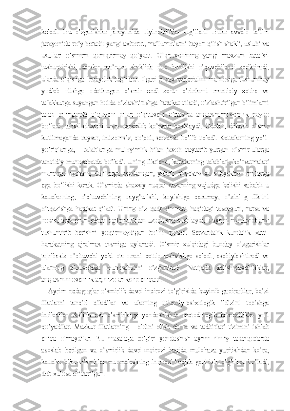 keladi.   Bu   o’zgarishlar   jarayonida   qiyinchiliklar   tug’iladi.   Bular   avvalo   ta’lim
jarayonida ro’y beradi: yangi axborot, ma’lumotlarni bayon qilish shakli, uslubi va
usullari   o’smirni   qoniqtirmay   qo’yadi.   O’qituvchining   yangi   mavzuni   batafsil
tushuntirishi,   darslar   ma’ruza   shaklida   olib   borilishi   o’quvchilarni   zeriktiradi,
ularda o’qishga loqaydlik tug’iladi. Ilgari o’quv materialini ma’nosiga tushunmay
yodlab   olishga   odatlangan   o’smir   endi   zarur   o’rinlarni   mantiqiy   xotira   va
tafakkurga suyangan holda o’zlashtirishga harakat qiladi, o’zlashtirilgan bilimlarni
talab   qilinganda   o’quvchi   bilan   o’qituvchi   o’rtasida   anglashilmovchilik   paydo
bo’ladi,   tahsil   oluvchi   unga   qarshilik   ko’rsata   boshlaydi.   Odobli,   dilkash   o’smir
kutilmaganda qaysar, intizomsiz, qo’pol, serzarda bo’lib qoladi. Kattalarning yo’l-
yo’riqlariga,       talablariga   muloyimlik   bilan   javob   qaytarib   yurgan   o’smir   ularga
tanqidiy munosabatda bo’ladi. Uning fikricha, kattalarning talablari, ko’rsatmalari
mantiqan   ixcham,   dalillarga   asoslangan,   yetarli   obyektiv   va   subyektiv   omillarga
ega   bo’lishi   kerak.   O’smirda   shaxsiy   nuqtai   nazarning   vujudga   kelishi   sababli   u
kattalarning,   o’qituvchining   qayg’urishi,   koyishiga   qaramay,   o’zining   fikrini
o’tqazishga   harakat   qiladi.   Uning   o’z   qadr-qimmati   haqidagi   tasavvuri,   narsa   va
hodisalarga munosabati oqilonalikdan uzoqlasha boshlaydi, u ay rim ma’lumotlarni
tushuntirib   berishni   yoqtirmaydigan   bo’lib   qoladi.   Serzardalik   kundalik   xatti-
harakatning   ajralmas   qismiga   aylanadi.   O’smir   xulqidagi   bunday   o’zgarishlar
tajribasiz   o’qituvchi   yoki   ota-onani   qattiq   tashvishga   soladi,   asabiylashtiradi   va
ularning   o’quvchiga   munosabatini   o’zgartiradi.   Natijada   kelishmovchiliklar,
anglashilmovchiliklar, nizolar kelib chiqadi.    
Ayrim pedagoglar o’smirlik davri inqirozi to’g’risida kuyinib gapiradilar, ba’zi
illatlarni   tanqid   qiladilar   va   ularning   ijtimoiy-psixologik   ildizini   topishga
intiladilar.   Aslida   esa   o’smirlarga   yondashishda   metodologik   kamchilikka   yo’l
qo’yadilar.   Mazkur   illatlarning       oldini   olish   chora   va   tadbirlari   tizimini   ishlab
chiqa   olmaydilar.   Bu   masalaga   to’g’ri   yondashish   ayrim   ilmiy   tadqiqotlarda
asoslab   berilgan   va   o’smirlik   davri   inqirozi   haqida   mulohaza   yuritishdan   ko’ra,
kattalar bilan o’smirlar muomalasining inqirozi haqida gapirish to’g’riroq bo’ladi,
deb xulosa chiqarilgan. 