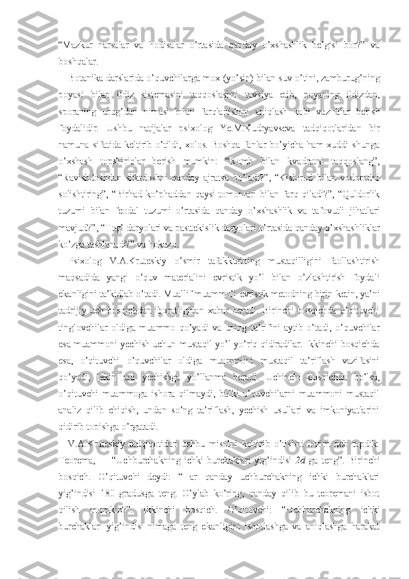 “Mazkur   narsalar   va   hodisalar   o’rtasida   qanday   o’xshashlik   belgisi   bor?”   va
boshqalar.
Botanika darslarida o’quvchilarga mox (yo’sin) bi lan suv o’tini, zamburug’ning
poyasi   bilan   ildiz   sistemasini   taqqoslashni   tavsiya   etib,   poyaning   ildizdan,
sporaning   urug’dan   nimasi   bilan   farqlanishini   aniqlash   kabi   vazifalar   berish
foydalidir.   Ushbu   natijalar   psixolog   Ye.M.Kudryavseva   tadqiqotlaridan   bir
namuna   sifatida  keltirib  o’tildi,   xolos.   Boshqa   fanlar   bo’yicha   ham   xuddi   shunga
o’xshash   topshiriqlar   berish   mumkin:   “Romb   bilan   kvadratni   taqqoslang”,
“Ravishdoshdan   sifatdoshni   qanday   ajratsa   bo’ladi?”,   “Kislorod   bilan   vodorodni
solishtiring”,   “Birhad   ko’phaddan   qaysi   tomonlari   bilan   farq   qiladi?”,   “Quldorlik
tuzumi   bilan   feodal   tuzumi   o’rtasida   qanday   o’xshashlik   va   tafovutli   jihatlari
mavjud?”, “Tog’ daryolari va pasttekislik daryolari o’rtasida qanday o’xshashliklar
ko’zga tashlanadi?” va hokazo.
Psixolog   V.A.Kruteskiy   o’smir   tafakkurining   mustaqilligini   faollashtirish
maqsadida   yangi   o’quv   materialini   evristik   yo’l   bilan   o’zlashtirish   foydali
ekanligini ta’kidlab o’tadi. Muallif muammoli-evristik metodning birin-ketin, ya’ni
tadrijiy   uch   bosqichdan   iboratligidan   xabar   beradi.   Birinchi   bosqichda   o’qituvchi
tinglovchilar   oldiga   muammo   qo’yadi   va   uning   ta’rifini   aytib   o’tadi,   o’quvchilar
esa muammoni yechish uchun mustaqil yo’l-yo’riq qidiradilar. Ikkinchi bosqichda
esa,   o’qituvchi   o’quvchilar   oldiga   muammoni   mustaqil   ta’riflash   vazifasini
qo’yadi,   lekin   uni   yechishga   yo’llanma   beradi.   Uchinchi   bosqichda   bo’lsa,
o’qituvchi   muammoga   ishora   qilmaydi,   balki   o’quvchilarni   muammoni   mustaqil
analiz   qilib   chiqish,   undan   so’ng   ta’riflash,   yechish   usullari   va   imkoniyatlarini
qidirib topishga o’rgatadi.
V.A.Kruteskiy   tadqiqotidan   ushbu   misolni   keltirib   o’tishni   lozim   deb   topdik:
Teorema,   —   “Uchburchakning   ichki   burchaklari   yig’indisi   2d   ga   teng”.   Birinchi
bosqich.   O’qituvchi   deydi:   “Har   qanday   uchburchakning   ichki   burchaklari
yig’indisi   180   gradusga   teng.   O’ylab   ko’ring,   qanday   qilib   bu   teoremani   isbot
qilish   mumkin?”.   Ikkinchi   bosqich.   O’qituvchi:   “Uchburchakning   ichki
burchaklari   yig’indisi   nimaga   teng   ekanligini   isbotlashga   va   aniqlashga   harakat 