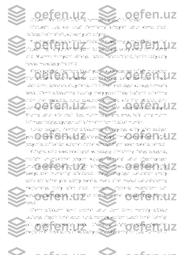 O’quvchi: Men topdim. Ularning hammasining urug’i bo’lar ekan.
O’qituvchi:   Juda   soz.   Urug’   o’simlikning   ko’payishi   uchun   xizmat   qiladi.
Daftarga hosilni chizib, xulosani yozib qo’ying.
Yuqoridagi   misoldan   ko’rinib   turibdiki,   o’qituvchining   yo’naltiruvchi   savollari
o’quvchining   fikr   yuritish   faoliyatini   faollashtirishda   asosiy   vosita   bo’lib   xizmat
qildi. Muammo mohiyatini ochishga     tarqoq   fikrlar to’plandi, har bir oddiy aqliy
harakat maqsadga yo’naltirildi.
Kichik yoshdagi o’smirlar tafakkuri yaqqol xususiyatga ega bo’lishi munosabati
bilan   o’qitishni   ba’zan   ko’rsatmali   qurollar   asosida   tashkil   etish   talab   qilinadi.
Lekin doimo darslar ana shu yo’sinda olib borilishi shart degan xulosaga bormaslik
kerak.   O’smir   tafakkurining   butunlay   hissiy-yaqqollilikka   bog’lanib   qolishining
oldini   olish   maqsadida,   quruq   taassurotni   ko’pincha   so’z   bilan   ifodalab,   goho
ularning   turli   obrazlari   bilan   tanishtirib   borish   ba’zi   salbiy   ta’sirdan   saqlaydi.
Shuning   uchun   so’z   orqali   faqat   muhim   belginigina   emas,   balki   uning   muhim
bo’lmagan belgiga tayangan turli ko’rinishini ham ifodalash mumkin.
Bundan   tashqari,   o’smirlar   tafakkurining   taraqqiyotiga   salbiy   ta’sir   etadigan
yana   bir   narsa   “turmushda”   shakllangan   g’ayri   ilmiy   tushunchalarni   ta’lim
jarayonida qo’llashdan saqlanish o’qitish samaradorligini keskin ravishda oshiradi.
Ko’pgina   sobiq   sovet   psixologlari   va   pedagog   olimlarining   fikriga   qaraganda,
noto’g’ri   umumlashtirish   jarayoni   vujudga   kelmasligi   uchun   o’rganilayotgan
umumiy   qoidadan   tashqari   bo’lgan   ko’rsatmani   mavzu   tushuntirilgandan   so’ng
tavsiya   etish   mumkinligi   ta’kidlanadi.   O’zlashtirilayotgan   tushunchani   amaliy
tatbiq   etib   ko’rish   yoki   tadrijiy   ravishda   mashq   qilish   mazkur   tushunchalarning
rivojlanishiga   ijobiy   ta’sir   qiladi.   Binobarin,   o’qitishda   materiallarni   turli
variantlari,   variasiyalari,   ko’rinishlari   bilan   tanishtirish   chalkashliklarga   barham
beradi.
O’smir   tafakkurini   kamol   toptirish   uchun   ularni   doimo   mantiqiy   tafakkur
usullariga o’rgatib borish zarur. Bunda mantiqiy xatolarni tuzatib borish lozimligi
aslo   yoddan   chiqmasligi   kerak.   O’smirning   to’g’ri   mantiqiy   fikrlashini
rivojlantirish borasida ona tili va adabiyoti o’qituvchisining roli juda muhimdir. U 