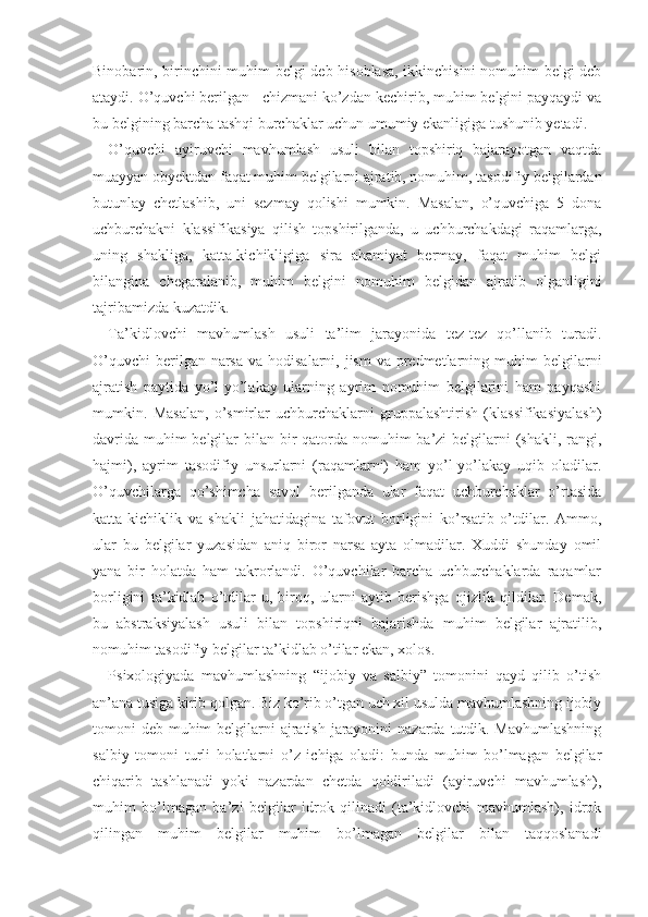 Binobarin, birinchini muhim belgi deb hisoblasa, ikkinchisini  nomuhim belgi deb
ataydi. O’quvchi berilgan   chizmani ko’zdan kechirib, muhim belgini payqaydi va
bu belgining barcha tashqi burchaklar uchun umumiy ekanligiga tushunib yetadi.
O’quvchi   ayiruvchi   mavhumlash   usuli   bilan   topshiriq   bajarayotgan   vaqtda
muayyan obyektdan faqat muhim belgilarni ajratib, nomuhim, tasodifiy belgilardan
butunlay   chetlashib,   uni   sezmay   qolishi   mumkin.   Masalan,   o’quvchiga   5   dona
uchburchakni   klassifikasiya   qilish   topshirilganda,   u   uchburchakdagi   raqamlarga,
uning   shakliga,   katta-kichikligiga   sira   ahamiyat   bermay,   faqat   muhim   belgi
bilangina   chegaralanib,   muhim   belgini   nomuhim   belgidan   ajratib   olganligini
tajribamizda kuzatdik.
Ta’kidlovchi   mavhumlash   usuli   ta’lim   jarayonida   tez-tez   qo’llanib   turadi.
O’quvchi  berilgan narsa  va hodisalarni, jism  va predmetlarning muhim  belgi larni
ajratish   paytida   yo’l-yo’lakay   ularning   ayrim   nomuhim   belgilarini   ham   payqashi
mumkin.   Masalan,   o’smirlar   uchburchaklarni   gruppalashtirish   (klassifikasiyalash)
davrida muhim belgilar  bilan bir qatorda nomuhim  ba’zi  belgilarni (shakli, rangi,
hajmi),   ayrim   tasodifiy   unsurlarni   (raqamlarni)   ham   yo’l-yo’lakay   uqib   oladilar.
O’quvchilarga   qo’shimcha   savol   berilganda   ular   faqat   uchburchaklar   o’rtasida
katta-kichiklik   va   shakli   jahatidagina   tafovut   borligini   ko’rsatib   o’tdilar.   Ammo,
ular   bu   belgilar   yuzasidan   aniq   biror   narsa   ayta   olmadilar.   Xuddi   shunday   omil
yana   bir   holatda   ham   takrorlandi.   O’quvchilar   barcha   uchburchaklarda   raqamlar
borligini   ta’kidlab   o’tdilar-u,   biroq,   ularni   aytib   berishga   ojizlik   qildilar.   Demak,
bu   abstraksiyalash   usuli   bilan   topshiriqni   bajarishda   muhim   belgilar   ajratilib,
nomuhim tasodifiy belgilar ta’kidlab o’tilar ekan, xolos.
Psixologiyada   mavhumlashning   “ijobiy   va   salbiy”   tomonini   qayd   qilib   o’tish
an’ana tusiga kirib qolgan. Biz ko’rib o’tgan uch xil usulda mavhumlashning ijobiy
tomoni deb muhim  belgilarni ajratish jarayonini  nazarda tutdik. Mavhumlashning
salbiy   tomoni   turli   holatlarni   o’z   ichiga   oladi:   bunda   muhim   bo’lmagan   belgilar
chiqarib   tashlanadi   yoki   nazardan   chetda   qoldiriladi   (ayiruvchi   mavhumlash),
muhim   bo’lmagan   ba’zi   belgilar   idrok   qilinadi   (ta’kidlovchi   mavhumlash),   idrok
qilingan   muhim   belgilar   muhim   bo’lmagan   belgilar   bilan   taqqoslanadi 