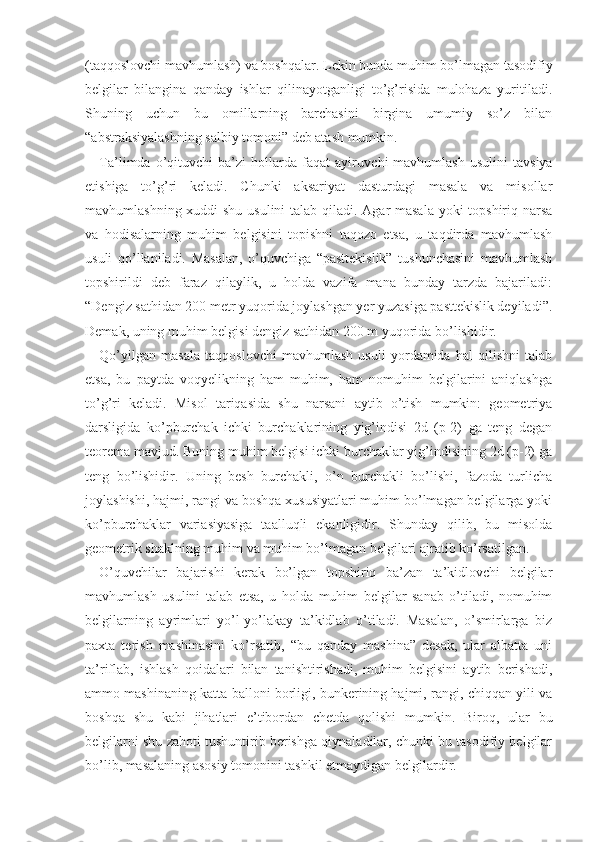 (taqqoslovchi mavhumlash) va boshqalar. Lekin bunda muhim bo’lmagan tasodifiy
belgilar   bilangina   qanday   ishlar   qilinayotganligi   to’g’risida   mulohaza   yuritiladi.
Shuning   uchun   bu   omillarning   barchasini   birgina   umumiy   so’z   bilan
“abstraksiyalashning salbiy tomoni” deb atash mumkin.
Ta’limda  o’qituvchi   ba’zi   hollarda   faqat   ayiruv chi   mavhumlash   usulini   tavsiya
etishiga   to’g’ri   keladi.   Chunki   aksariyat   dasturdagi   masala   va   misollar
mavhumlashning xuddi  shu usulini talab qiladi. Agar masala yoki topshiriq narsa
va   hodisalarning   muhim   belgisini   topishni   taqozo   etsa,   u   taqdirda   mavhumlash
usuli   qo’llaniladi.   Masalan,   o’quvchiga   “pasttekislik”   tushunchasini   mavhumlash
topshirildi   deb   faraz   qilaylik,   u   holda   vazifa   mana   bunday   tarzda   bajariladi:
“Dengiz sathidan 200 metr yuqorida joylashgan yer yuzasiga pasttekislik deyiladi”.
Demak, uning muhim belgisi dengiz sathidan 200 m yuqorida bo’lishidir.
Qo’yilgan   masala   taqqoslovchi   mavhumlash   usuli   yordamida   hal   qilishni   talab
etsa,   bu   paytda   voqyelikning   ham   muhim,   ham   nomuhim   belgilarini   aniqlashga
to’g’ri   keladi.   Misol   tariqasida   shu   narsani   aytib   o’tish   mumkin:   geometriya
darsligida   ko’pburchak   ichki   burchaklarining   yig’indisi   2d   (p-2)   ga   teng   degan
teorema mavjud. Buning muhim belgisi ichki burchaklar yig’indisining 2d (p-2) ga
teng   bo’lishidir.   Uning   besh   burchakli,   o’n   burchakli   bo’lishi,   fazoda   turlicha
joylashishi, hajmi, rangi va boshqa xususiyatlari muhim bo’lmagan belgilarga yoki
ko’pburchaklar   variasiyasiga   taalluqli   ekanligidir.   Shunday   qilib,   bu   misolda
geometrik shaklning muhim va muhim bo’lmagan belgilari ajratib ko’rsatilgan.
O’quvchilar   bajarishi   kerak   bo’lgan   topshiriq   ba’zan   ta’kidlovchi   belgilar
mavhumlash   usulini   talab   etsa,   u   holda   muhim   belgilar   sanab   o’tiladi,   nomuhim
belgilarning   ayrimlari   yo’l-yo’lakay   ta’kidlab   o’tiladi.   Masalan,   o’smirlarga   biz
paxta   terish   mashinasini   ko’rsatib,   “bu   qanday   mashina”   desak,   ular   albatta   uni
ta’riflab,   ishlash   qoidalari   bilan   tanishtirishadi,   muhim   belgisini   aytib   berishadi,
ammo mashinaning katta balloni borligi, bunkerining hajmi, rangi, chiqqan yili va
boshqa   shu   kabi   jihatlari   e’tibordan   chetda   qolishi   mumkin.   Biroq,   ular   bu
belgilarni shu zahoti tushuntirib berishga qiynaladilar, chunki bu tasodifiy belgilar
bo’lib, masalaning asosiy tomonini tashkil etmaydigan belgilardir. 