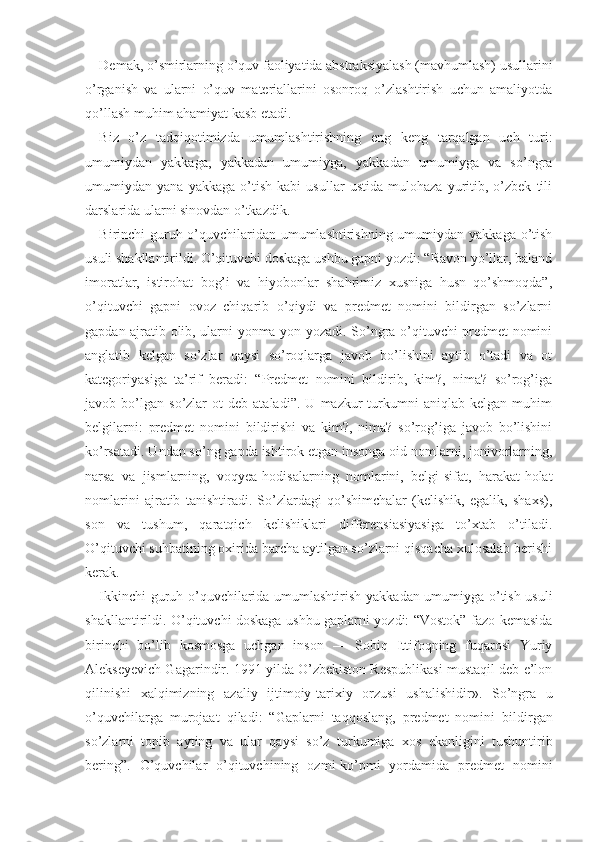 Demak, o’smirlarning o’quv faoliyatida abstraksiyalash (mavhumlash) usullarini
o’rganish   va   ularni   o’quv   materiallarini   osonroq   o’zlashtirish   uchun   amaliyotda
qo’llash muhim ahamiyat kasb etadi.
Biz   o’z   tadqiqotimizda   umumlashtirishning   eng   keng   tarqalgan   uch   turi:
umumiydan   yakkaga,   yakkadan   umumiyga,   yakkadan   umumiyga   va   so’ngra
umumiydan   yana   yakkaga   o’tish   kabi   usullar   ustida   mulohaza   yuritib,   o’zbek   tili
darslarida ularni sinovdan o’tkazdik.
Birinchi guruh o’quvchilaridan umumlashtirishning umumiydan yakkaga o’tish
usuli shakllantirildi. O’qituvchi doskaga ushbu gapni yozdi: “Ravon yo’llar, baland
imoratlar,   istirohat   bog’i   va   hiyobonlar   shahrimiz   xusniga   husn   qo’shmoqda”,
o’qituvchi   gapni   ovoz   chiqarib   o’qiydi   va   predmet   nomini   bildirgan   so’zlarni
gapdan ajratib olib, ularni yonma-yon yozadi. So’ngra o’qituvchi predmet nomini
anglatib   kelgan   so’zlar   qaysi   so’roqlarga   javob   bo’lishini   aytib   o’tadi   va   ot
kategoriyasiga   ta’rif   beradi:   “Predmet   nomini   bildirib,   kim?,   nima?   so’rog’iga
javob  bo’lgan   so’zlar   ot   deb   ataladi”.   U   mazkur   turkumni   aniqlab  kelgan   muhim
belgilarni:   predmet   nomini   bildirishi   va   kim?,   nima?   so’rog’iga   javob   bo’lishini
ko’rsatadi. Undan so’ng gapda ishtirok etgan insonga oid nomlarni, jonivorlarning,
narsa   va   jismlarning,   voqyea-hodisalarning   nomlarini,   belgi-sifat,   harakat-holat
nomlarini   ajratib   tanishtiradi.   So’zlardagi   qo’shimchalar   (kelishik,   egalik,   shaxs),
son   va   tushum,   qaratqich   kelishiklari   differensiasiyasiga   to’xtab   o’tiladi.
O’qituvchi suhbatining oxirida barcha aytilgan so’zlarni qisqacha xulosalab berishi
kerak.
Ikkinchi   guruh   o’quvchilarida umumlashtirish yakka dan umumiyga o’tish usuli
shakllantirildi. O’qituvchi doskaga ushbu gaplarni yozdi: “Vostok” fazo kemasida
birinchi   bo’lib   kosmosga   uchgan   inson   —   Sobiq   Ittifoqning   fuqarosi   Yuriy
Alekseyevich Gagarindir. 1991 yilda O’zbekiston Respublikasi mustaqil deb e’lon
qilinishi   xalqimizning   azaliy   ijtimoiy -tarixiy   orzusi   ushalishidir ».   So’ngra   u
o’quvchilarga   murojaat   q iladi:   “Gaplarni   taqqoslang,   predmet   nomini   bildir gan
so’zlarni   topib   ayting   va   ular   qaysi   so’z   turkumiga   xos   ekanligini   tushuntirib
bering”.   O’quvchilar   o’qituvchining   ozmi-ko’pmi   yordamida   predmet   nomini 