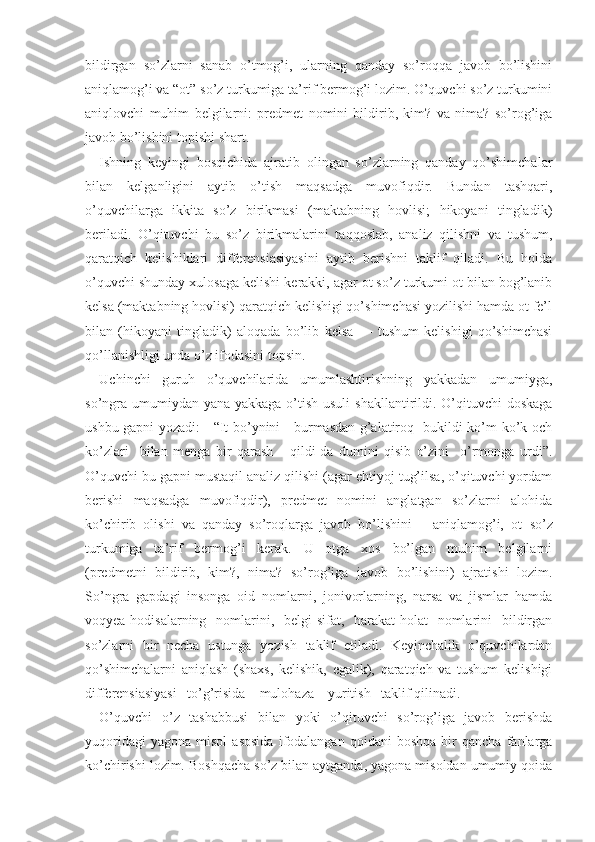 bildirgan   so’zlarni   sanab   o’tmog’i,   ularning   qanday   so’roqqa   javob   bo’lishini
aniqlamog’i va “ot” so’z turkumiga ta’rif bermog’i lozim. O’quvchi so’z turkumini
aniqlovchi   muhim   belgilarni:   predmet   nomini   bildirib,   kim?   va   nima?   so’rog’iga
javob bo’lishini topishi shart.
Ishning   keyingi   bosqichida   ajratib   olingan   so’zlarning   qanday   qo’shimchalar
bilan   kelganligini   aytib   o’tish   maqsadga   muvofiqdir.   Bundan   tashqari,
o’quvchilarga   ikkita   so’z   birikmasi   (maktabning   hovlisi;   hikoyani   tingladik)
beriladi.   O’qituvchi   bu   so’z   birikmalarini   taqqoslab,   analiz   qilishni   va   tushum,
qaratqich   kelishiklari   differensiasiyasini   aytib   berishni   taklif   qiladi.   Bu   holda
o’quvchi shunday xulosaga kelishi kerakki, agar ot so’z turkumi ot bilan bog’lanib
kelsa (maktabning hovlisi) qaratqich kelishigi qo’shimchasi yozilishi hamda ot fe’l
bilan   (hikoyani   tingladik)   aloqada   bo’lib   kelsa   —   tushum   kelishigi   qo’shimchasi
qo’llanishligi unda o’z ifodasini topsin.
Uchinchi   guruh   o’quvchilarida   umumlashtirishning   yakkadan   umumiyga,
so’ngra umumiydan yana yakkaga o’tish usuli  shakllantirildi. O’qituvchi  doskaga
ushbu gapni yozadi:     “It bo’ynini     burmasdan g’alatiroq   bukildi ko’m-ko’k och
ko’zlari     bilan   menga   bir   qarash       qildi-da   dumini   qisib   o’zini     o’rmonga   urdi”.
O’quvchi bu gapni mustaqil analiz qilishi (agar ehtiyoj tug’ilsa, o’qituvchi yordam
berishi   maqsadga   muvofiqdir),   predmet   nomini   anglatgan   so’zlarni   alohida
ko’chirib   olishi   va   qanday   so’roqlarga   javob   bo’lishini       aniqlamog’i,   ot   so’z
turkumiga   ta’rif   bermog’i   kerak.   U   otga   xos   bo’lgan   muhim   belgilarni
(predmetni   bildirib,   kim?,   nima?   so’rog’iga   javob   bo’lishini)   ajratishi   lozim.
So’ngra   gapdagi   insonga   oid   nomlarni,   jonivorlarning,   narsa   va   jismlar   hamda
voqyea-hodisalarning   nomlarini,   belgi-sifat,   harakat-holat   nomlarini   bildirgan
so’zlarni   bir   necha   ustunga   yozish   taklif   etiladi.   Keyinchalik   o’quvchilardan
qo’shimchalarni   aniqlash   (shaxs,   kelishik,   egalik),   qaratqich   va   tushum   kelishigi
differensiasiyasi   to’g’risida    mulohaza    yuritish   taklif qilinadi.
O’quvchi   o’z   tashabbusi   bilan   yoki   o’qituvchi   so’rog’iga   javob   berishda
yuqoridagi   yagona   misol   asosida   ifodalangan   qoidani   boshqa   bir   qancha   fanlarga
ko’chirishi lozim. Boshqacha so’z bilan aytganda, yagona misoldan umumiy qoida 