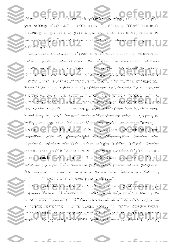 chiqariladi.   Shu   tariqa,   o’quvchilarda   yakkadan   umumiyga,   so’ngra   umumiydan
yana   yakkaga   o’tish   usuli       tarkib   topadi.   Topshiriqning   ikkinchi   bosqichida
o’quvchiga  bir  gap topib, uni  yuqoridagida tahlil  qilish  talab etiladi, qaratqich va
tushum  kelishigi differensiasiyasiga  doir  mana bu gap beriladi:  havoning harorati
kishini kuydiradi.
Umumlashtirish   usullarini   o’quvchilarga   o’rgatish   o’zbek   tili   materiallarini
puxta   egallashni   osonlashtiradi   va   o’qitish   samaradorligini   oshiradi,
o’quvchilarning   faolligini,   bilishga   qiziqish   faoliyatini   kuchaytiradi   va   hokazo.
Olib   borilgan   izlanishlarimizning   ko’rsatishiga   qaraganda,   o’smir   tafakkurini
o’stirishda insho yozish va uni mantiqiy muhokama qilish muhim ahamiyatga ega.
Yettinchi sinf  o’quvchisining     ijodiy ishidan namuna keltiramiz: “Men  Toshkent
shahriga   yaqin   qishloqda   istiqomat   qilaman.   Onam   jamoa   xo’jaligida,   otam   esa
kombinatda   mehnat   qilishadi.   Onamlar   yetishtirgan   noz-ne’matlar   xalqimiz
dasturxonini   bezatadi.   Xalq   maqtoviga   sazovor   bo’lishdan   ham   baxtliroq   narsa
bormi dunyoda, axir?! Ular vaqtli matbuot bilan sinchkov tanishadilar, siyosiy va
badiiy   jurnallarga   obuna   bo’ladilar.   Vatan   baxt-saodati   uchun   ter   to’kaman,   —
deydilar   biz   bilan   suhbatda.   Ular   o’zlarining   dugonalari   bilan   erta   ketib,   kech
qaytadilar.   Lekin   oila   g’amxo’rligini   esdan   chiqarmaydilar.   Onamlar   orden
olganlarida   uyimizga   tabriklash     uchun   ko’pgina   kishilar     kelishdi.   Otamlar
ikkinchi jahon urushida ishtirok etganlar. Hozirgacha quroldosh do’stlari bilan xat
olishib   turadilar.   Ularning   ko’ksini   2   ta   orden   bezab   turadi.   Suratlari   hurmat
taxtasidan   joy   olgan.   Bo’sh   vaqtlarida   yog’ochdan   o’ymakar   nashqlar   yasaydilar.
Men   ota-onamni   behad   hurmat   qilaman   va   ular   bilan   faxrlanaman.   Kasbning
yomoni bo’lmaydi, chunki uni sevsang bas, bo’lgani...”.
Inshoni guruh bo’lib muhokama qilish o’smirlarni mantiqiy mulohaza yuritishga
o’rgatadi.   Masalan:   1)   o’quvchining   onasini   jamoa   xo’jaligi   a’zosi   ekanligi   va
ko’ksini orden bezab turishi, 2) “Vatan baxt-saodati uchun” ter to’kishi, 3) jamoa
xo’jaligida   baynalminal   oilaning   yuzaga   kelishi,   4)   onaning   g’oyaviy-siyosiy
ongini   o’stirish   uchun   tinmay   harakat   qilishi,   5)   farzandda   g’urur   tuyg’usining
paydo bo’lishi, 6) otaning orden sohibi ekanligi va hurmat taxtasidan joy olganligi, 