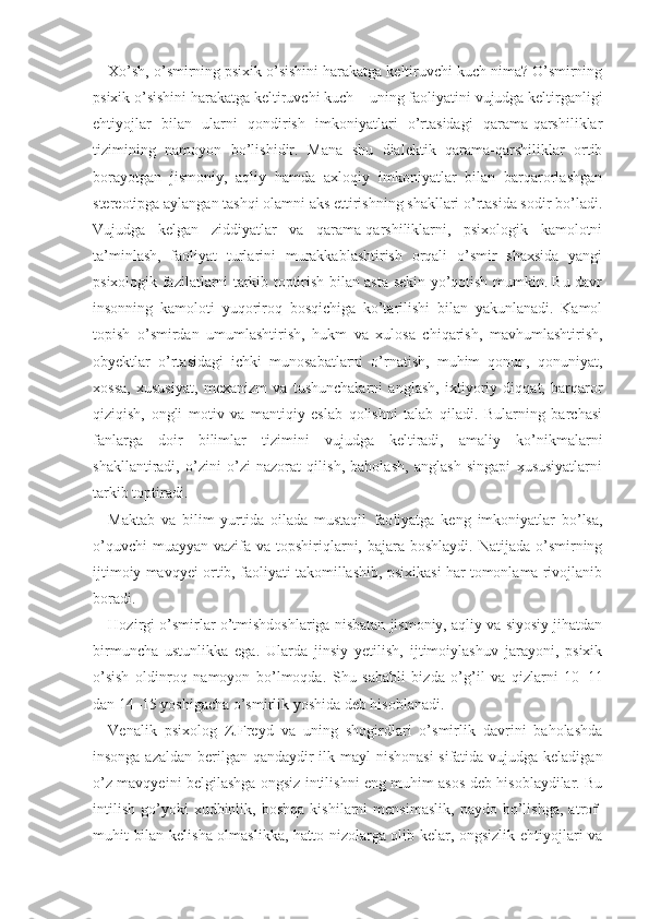 Xo’sh, o’smirning psixik o’sishini harakatga keltiruvchi kuch nima? O’smirning
psixik o’sishini harakatga keltiruvchi kuch  –  uning faoliyatini vujudga keltirganligi
ehtiyojlar   bilan   ularni   qondirish   imkoniyatlari   o’rtasidagi   qarama-qarshiliklar
tizimining   namoyon   bo’lishidir.   Mana   shu   dialektik   qarama-qarshiliklar   ortib
borayotgan   jismoniy,   aqliy   hamda   axloqiy   imkoniyatlar   bilan   barqarorlashgan
stereotipga aylangan tashqi olamni aks ettirishning shakllari o’rtasida sodir bo’ladi.
Vujudga   kelgan   ziddiyatlar   va   qarama-qarshiliklarni,   psixologik   kamolotni
ta’minlash,   faoliyat   turlarini   murakkablashtirish   orqali   o’smir   shaxsida   yangi
psixologik fazilatlarni tarkib toptirish bilan asta-sekin yo’qotish mumkin. Bu davr
insonning   kamoloti   yuqoriroq   bosqichiga   ko’tarilishi   bilan   yakunlanadi.   Kamol
topish   o’smirdan   umumlashtirish,   hukm   va   xulosa   chiqarish,   mavhumlashtirish,
obyektlar   o’rtasidagi   ichki   munosabatlarni   o’rnatish,   muhim   qonun,   qonuniyat,
xossa,   xususiyat,   mexanizm   va   tushunchalarni   anglash,   ixtiyoriy   diqqat,   barqaror
qiziqish,   ongli   motiv   va   mantiqiy   eslab   qolishni   talab   qiladi.   Bularning   barchasi
fanlarga   doir   bilimlar   tizimini   vujudga   keltiradi,   amaliy   ko’nikmalarni
shakllantiradi,   o’zini   o’zi   nazorat   qilish,   baholash,   anglash   singapi   xususiyatlarni
tarkib toptiradi.  
Maktab   va   bilim   yurtida   oilada   mustaqil   fao liyatga   keng   imkoniyatlar   bo’lsa,
o’quvchi  muayyan  vazifa va topshiriqlarni, bajara boshlaydi.  Natijada o’smirning
ijtimoiy mavqyei ortib, faoliyati takomillashib, psixikasi har tomonlama rivojlanib
boradi.
Hozirgi o’smirlar o’tmishdoshlariga nisbatan jismoniy, aqliy va siyosiy jihatdan
birmuncha   ustunlikka   ega.   Ularda   jinsiy   yetilish,   ijtimoiylashuv   jarayoni,   psixik
o’sish   oldinroq   namoyon   bo’lmoqda.   Shu   sababli   bizda   o’g’il   va   qizlarni   10 – 11
dan 14 – 15 yoshigacha o’smirlik yoshida deb hisoblanadi.
Venalik   psixolog   Z.Freyd   va   uning   shogirdlari   o’smirlik   davrini   baholashda
insonga azaldan berilgan qandaydir ilk mayl  nishonasi  sifatida vujudga keladigan
o’z mavqyeini belgilashga ongsiz intilishni eng muhim asos deb hisoblaydilar. Bu
intilish   go’yoki   xudbinlik,   boshqa   kishilarni   mensimaslik,   paydo  bo’lishga,   atrof-
muhit bilan kelisha olmaslikka, hatto nizolarga olib kelar, ongsizlik ehtiyojlari va 