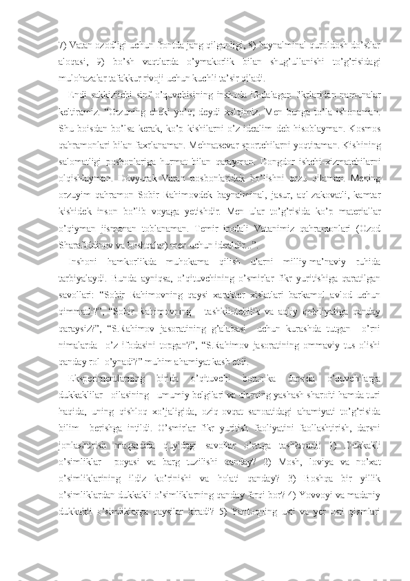 7) Vatan ozodligi uchun frontda jang qilganligi, 8) baynalminal quroldosh do’stlar
aloqasi,   9)   bo’sh   vaqtlarda   o’ymakorlik   bilan   shug’ullanishi   to’g’risidagi
mulohazalar tafakkur rivoji uchun kuchli ta’sir qiladi.
Endi   sakkiziichi   sinf   o’quvchisining   inshoda   ifodalagan   fikrlaridan   namunalar
keltiramiz.   “Orzuning   cheki   yo’q,   deydi   xalqimiz.   Men   bunga   to’la   ishonaman.
Shu   boisdan   bo’lsa   kerak,   ko’p   kishilarni   o’z   idealim   deb   hisoblayman.   Kosmos
qahramonlari bilan faxrlanaman. Mehnatsevar sportchilarni yoqtiraman. Kishi ning
salomatligi   posbonlariga   hurmat   bilan   qarayman.   Dongdor   ishchi-xizmatchilarni
olqishlayman.   Dovyurak   Vatan   posbonlaridek   bo’lishni   orzu   qilaman.   Mening
orzuyim   qahramon   Sobir   Rahimovdek   baynalminal,   jasur,   aql-zakovatli,   kamtar
kishidek   inson   bo’lib   voyaga   yetishdir.   Men   ular   to’g’risida   ko’p   materiallar
o’qiyman   jismonan   toblanaman.   Temir   irodali   Vatanimiz   qahramonlari   (Ozod
Sharafiddinov va boshqalar) men uchun idealdir...”.
Inshoni   hamkorlikda   muhokama   qilish   ularni   milliy-ma’naviy   ruhida
tarbiyalaydi.   Bunda   ayniqsa,   o’qituvchining   o’smirlar   fikr   yuritishiga   qaratilgan
savollari:   “Sobir   Rahimovning   qaysi   xarakter   xislatlari   barkamol   avlod   uchun
qimmatli?”,   “Sobir   Rahimovning       tashkilotchilik   va   aqliy   qobiliyatiga   qanday
qaraysiz?”,   “S.Rahimov   jasoratining   g’alabasi     uchun   kurashda   tutgan     o’rni
nimalarda     o’z   ifodasini   topgan?”,   “S.Rahimov   jasoratining   ommaviy   tus   olishi
qanday rol  o’ynadi?” muhim ahamiyat kasb etdi.
Eksperimentlarning   birida   o’qituvchi   botanika   darsida   o’quvchilarga
dukkaklilar   oilasining   umumiy belgilari va ularning yashash sharoiti hamda turi
haqida,   uning   qishloq   xo’jaligida,   oziq-ovqat   sanoatidagi   ahamiyati   to’g’risida
bilim     berishga   intildi.   O’smirlar   fikr   yuritish   faoliyatini   faollashtirish,   darsni
jonlashtirish   maqsadida   quyidagi   savollar   o’rtaga   tashlanadi:   1)   Dukkakli
o’simliklar     poyasi   va   barg   tuzilishi   qanday?   2)   Mosh,   loviya   va   no’xat
o’simliklarining   ildiz   ko’rinishi   va   holati   qanday?   3)   Boshqa   bir   yillik
o’simliklardan dukkakli o’simliklarning qanday farqi bor? 4) Yovvoyi va madaniy
dukkakli   o’simliklarga   qaysilar   kiradi?   5)   Yantoqning   usti   va   yer   osti   qismlari 