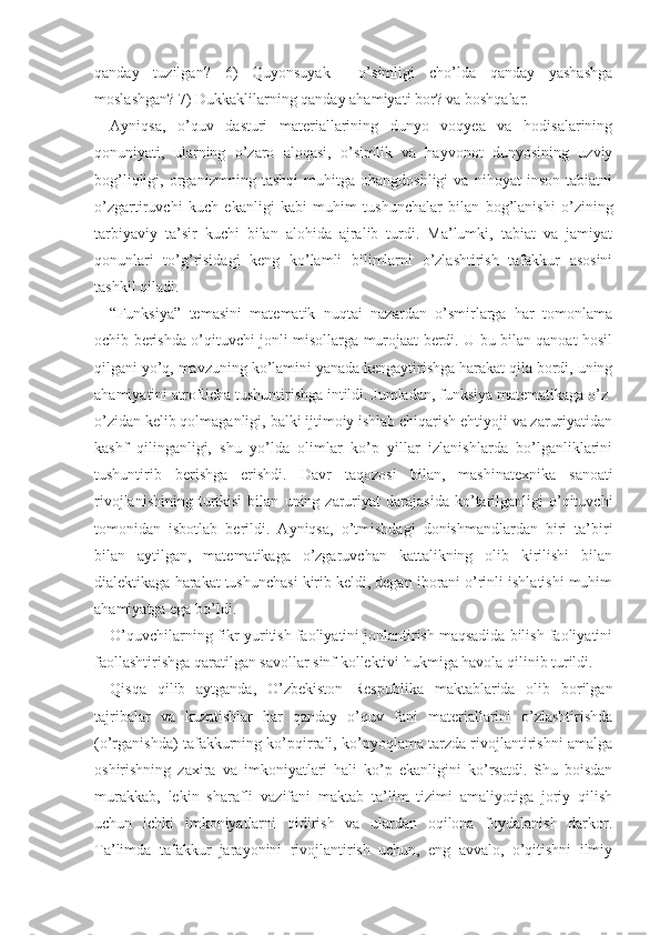 qanday   tuzilgan?   6)   Quyonsuyak     o’simligi   cho’lda   qanday   yashashga
moslashgan? 7) Dukkaklilarning qanday ahamiyati bor? va boshqalar.
Ayniqsa,   o’quv   dasturi   materiallarining   dunyo   voqyea   va   hodisalarining
qonuniyati,   ularning   o’zaro   aloqasi,   o’simlik   va   hayvonot   dunyosining   uzviy
bog’liqligi,   organizmning   tashqi   muhitga   ohangdoshligi   va   nihoyat   inson   tabiatni
o’zgartiruvchi   kuch   ekanligi   kabi   muhim   tushunchalar   bilan   bog’lanishi   o’zining
tarbiyaviy   ta’sir   kuchi   bilan   alohida   ajralib   turdi.   Ma’lumki,   tabiat   va   jamiyat
qonunlari   to’g’risidagi   keng   ko’lamli   bilimlarni   o’zlashtirish   tafakkur   asosini
tashkil qiladi.
“Funksiya”   temasini   matematik   nuqtai   nazardan   o’smirlarga   har   tomonlama
ochib berishda o’qituvchi jonli misollarga murojaat berdi. U bu bilan qanoat hosil
qilgani yo’q, mavzuning ko’lamini yanada kengaytirishga harakat qila bordi, uning
ahamiyatini atroflicha tushuntirishga intildi. Jumladan, funksiya matematikaga o’z-
o’zidan kelib qolmaganligi, balki ijtimoiy ishlab chiqarish ehtiyoji va zaruriyatidan
kashf   qilinganligi,   shu   yo’lda   olimlar   ko’p   yillar   izlanishlarda   bo’lganliklarini
tushuntirib   berishga   erishdi.   Davr   taqozosi   bi lan,   mashina texnika   sanoati
rivojlanishining   turtkisi   bilan   uning  zaruriyat   darajasida   ko’tarilganligi   o’qituvchi
tomonidan   isbotlab   berildi.   Ayniqsa,   o’tmishdagi   donishmandlardan   biri   ta’biri
bilan   aytilgan,   matematikaga   o’zgaruvchan   kattalikning   olib   kirilishi   bilan
dialektikaga harakat tushunchasi kirib keldi, degan iborani o’rinli ishlatishi muhim
ahamiyatga ega bo’ldi.
O’quvchilarning fikr yuritish faoliyatini jonlantirish maqsadida bilish faoliyatini
faollashtirishga qaratilgan savollar sinf kollektivi hukmiga havola qilinib turildi.
Qisqa   qilib   aytganda,   O’zbekiston   Respublika   maktablarida   olib   borilgan
tajribalar   va   kuzatishlar   har   qanday   o’quv   fani   materiallarini   o’zlashtirishda
(o’rganishda) tafakkurning ko’pqirrali, ko’pyoqlama tarzda rivojlantirishni amalga
oshirishning   zaxira   va   imkoniyatlari   hali   ko’p   ekanligini   ko’rsatdi.   Shu   boisdan
murakkab,   lekin   sharafli   vazifani   maktab   ta’lim   tizimi   amaliyotiga   joriy   qilish
uchun   ichki   imkoniyatlarni   qidirish   va   ulardan   oqilona   foydalanish   darkor.
Ta’limda   tafakkur   jarayonini   rivojlantirish   uchun,   eng   avvalo,   o’qitishni   ilmiy 