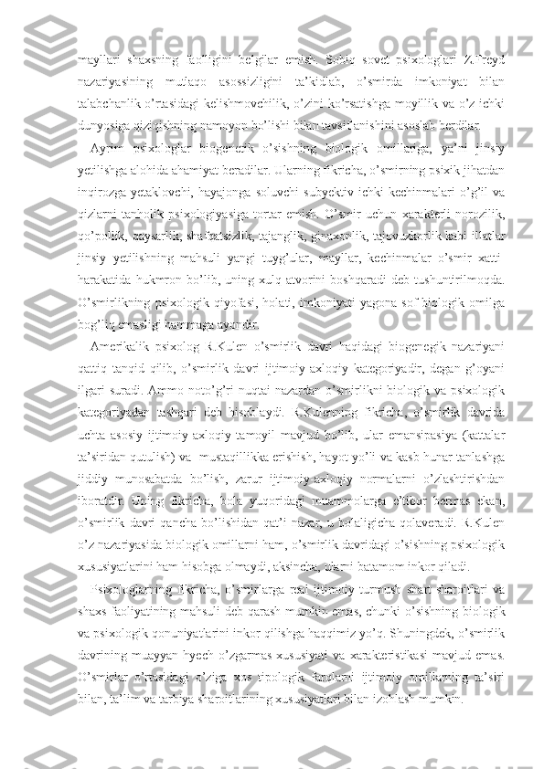 mayllari   shaxsning   faolligini   belgilar   emish.   Sobiq   sovet   psixologlari   Z.Freyd
nazariyasining   mutlaqo   asossizligini   ta’kidlab,   o’smirda   imkoniyat   bilan
talabchanlik o’rtasidagi kelishmovchilik, o’zini ko’rsatishga moyillik va o’z ichki
dunyosiga qiziqishning namoyon bo’lishi bilan tavsiflanishini asoslab berdilar.
Ayrim   psixologlar   biogenetik   o’sishning   biologik   omillariga,   ya’ni   jinsiy
yetilishga alohida ahamiyat beradilar. Ularning fikricha, o’smirning psixik jihatdan
inqirozga   yetaklovchi,   hayajonga   soluvchi   subyektiv   ichki   kechinmalari   o’g’il   va
qizlarni   tanholik   psixologiyasiga   tortar   emish.   O’smir   uchun   xarakterli   norozilik,
qo’pollik, qaysarlik, shafqatsizlik, tajanglik, ginaxonlik, tajovuzkorlik kabi illatlar
jinsiy   yetilishning   mahsuli   yangi   tuyg’ular,   mayllar,   kechinmalar   o’smir   xatti-
harakatida   hukmron   bo’lib,   uning   xulq-atvorini   boshqaradi   deb   tushuntirilmoqda.
O’smirlikning   psixologik   qiyofasi,   holati,   imkoniyati   yagona   sof   biologik   omilga
bog’liq emasligi hammaga ayondir.
Amerikalik   psixolog   R.Kulen   o’smirlik   davri   haqidagi   biogenegik   nazariyani
qattiq   tanqid   qilib,   o’smirlik   davri   ijtimoiy-axloqiy   kategoriyadir,   degan   g’oyani
ilgari  suradi.  Ammo  noto’g’ri   nuqtai   nazardan  o’smirlikni  biologik  va  psixologik
kategoriyadan   tashqari   deb   hisoblaydi.   R.Kulenning   fikricha,   o’smirlik   davrida
uchta   asosiy   ijtimoiy-axloqiy   tamoyil   mavjud   bo’lib,   ular   emansipasiya   (kattalar
ta’siridan qutulish) va   mustaqillikka erishish, hayot yo’li va kasb-hunar tanlashga
jiddiy   munosabatda   bo’lish,   zarur   ijtimoiy-axloqiy   normalarni   o’zlashtirishdan
iboratdir.   Uning   fikricha,   bola   yuqoridagi   muammolarga   e’tibor   bermas   ekan,
o’smirlik   davri   qancha   bo’lishidan   qat’i   nazar,   u   bolaligicha   qolaveradi.   R.Kulen
o’z nazariyasida biologik omillarni ham, o’smirlik davridagi o’sishning psixologik
xususiyatlarini ham hisobga olmaydi, aksincha, ularni  batamom  inkor qiladi.        
Psixologlarning   fikricha,   o’smirlarga   real   ijtimoiy   turmush   shart-sharoitlari   va
shaxs faoliyatining mahsuli deb qarash mumkin emas, chunki o’sishning bio logik
va psixologik qonuniyatlarini inkor qilishga haqqimiz yo’q. Shuningdek, o’smirlik
davrining   muayyan   hyech   o’zgarmas   xususiyati   va   xarakteristikasi   mavjud   emas.
O’smirlar   o’rtasidagi   o’ziga   xos   tipologik   farqlarni   ijtimoiy   omillarning   ta’siri
bilan, ta’lim va tarbiya sharoitlarining xususiyatlari bilan izohlash mumkin. 