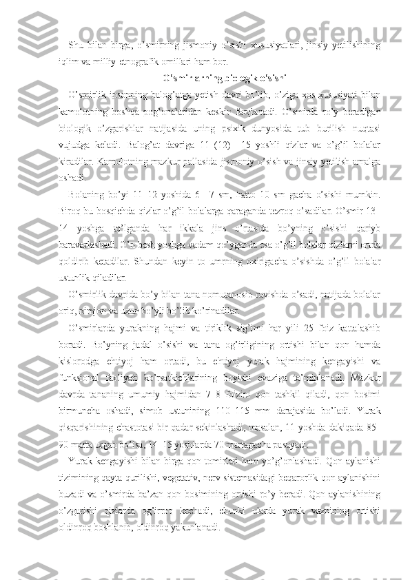 Shu   bilan   birga,   o’smirning   jismoniy   o’sishi   xususiyatlari,   jinsiy   yetilishining
iqlim va milliy-etnografik omillari ham bor.
O’smirlarning biologik o’sishi
O’smirlik   insonning   balog’atga   yetish   davri   bo’lib,   o’ziga   xos   xususiyati   bilan
kamolotning   boshqa   pog’onalaridan   keskin   farqlanadi.   O’smirda   ro’y   beradigan
biologik   o’zgarishlar   natijasida   uning   psixik   dunyosida   tub   burilish   nuqtasi
vujudga   keladi.   Balog’at   davriga   11   (12)   –15   yoshli   qizlar   va   o’g’il   bolalar
kiradilar. Kamolotning mazkur pallasida jismoniy o’sish va jinsiy yetilish amalga
oshadi. 
Bolaning   bo’yi   11–12   yoshida   6   –7   sm,   hatto   10   sm   gacha   o’sishi   mumkin.
Biroq bu bosqichda qizlar o’g’il bolalarga qaraganda tezroq o’sadilar. O’smir 13–
14   yoshga   to’lganda   har   ikkala   jins   o’rtasida   bo’yning   o’sishi   qariyb
baravarlashadi. O’n besh yoshga qadam qo’yganda esa o’g’il bolalar qizlarni ortda
qoldirib   ketadilar.   Shundan   keyin   to   umrning   oxirigacha   o’sishda   o’g’il   bolalar
ustunlik qiladilar.
O’smirlik davrida bo’y bilan tana nomutanosib ravishda o’sadi, natijada bolalar
oriq, nimjon va uzun bo’yli bo’lib ko’rinadilar. 
O’smirlarda   yurakning   hajmi   va   tiriklik   sig’imi   har   yili   25   foiz   kattalashib
boradi.   Bo’yning   jadal   o’sishi   va   tana   og’irligining   ortishi   bilan   qon   hamda
kislorodga   ehtiyoj   ham   ortadi,   bu   ehtiyoj   yurak   hajmining   kengayishi   va
funksional   faoliyati   ko’rsatkichlarining   boyishi   evaziga   ta’minlanadi.   Mazkur
davrda   tananing   umumiy   hajmidan   7–8   foizini   qon   tashkil   qiladi,   qon   bosimi
birmuncha   oshadi,   simob   ustunining   110–115   mm   darajasida   bo’ladi.   Yurak
qisqarishining chastotasi bir qadar sekinlashadi, masalan, 11 yoshda dakiqada 85–
90 marta urgan bo’lsa, 14–15 yoshlarda 70 martagacha pasayadi.
Yurak  kengayishi  bilan  birga  qon tomirlari   ham  yo’g’onlashadi.  Qon aylanishi
tizimining qayta qurilishi, vegetativ, nerv sistemasidagi beqarorlik qon aylanishini
buzadi  va o’smirda ba’zan qon bosimining ortishi  ro’y beradi. Qon aylanishining
o’zgarishi   qiz larda   og’irroq   kechadi,   chunki   ularda   yurak   vaznining   ortishi
oldinroq boshlanib, oldinroq yakunlanadi. 