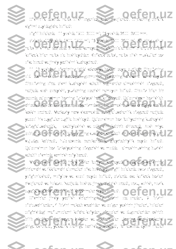 O’smirlik   davrida   nafas   olish   organlari   jadal   rivojlanadi.   O’pkaning   tiriklik
sig’imi quyidagicha bo’ladi:
o’g’il bolalarda  – 11 yoshda 1900 – 2000 ml; 15 yoshda 2600 – 2700 mm. 
qizlarda – 11   yoshda   1800 – 1900   ml;   15   yoshda   2500 – 2600   ml.   Shuning   uchun
nafas   olish   har   daqiqada   2   marta   kamayadi.   O’g’il   bolalar   qorin   bilan,   qizlar   esa
ko’krak   bilan   nafas   ola   boshlaydidar.   Ko’krak   qafasi,   nafas   olish   muskullari   tez
o’sa boradi va jinsiy yetilishni kuchaytiradi.
11–12   yoshdagi   o’smirning   ichki   sekresiya   bezlari   qayta   quriladi.   Gipofizning
old   qismi   ishlab   chiqaradigan   gormonlar   gavdaning   o’sishini   ta’minlaydi.
Gipofizning   o’rta   qismi   kuchayishi   sababli   pigmentlar   almashinishi   o’zgaradi,
natijada   soch   qorayishi,   yuzlarning   oqarishi   namoyon   bo’ladi.   Gipofiz   bilan   bir
qatorda qalqonsimon bezning funksiyasi ham ko’chayadi. Qalqonsimon bez ishlab
chiqaradigan tiroksin gormoni organizmda modda almashinuvi va energiya sarfini
keskin   orttiradi.   Markaziy   nerv   sistemasida   qo’zg’aluvch anlik   o’zgaradi   natijada
yaqqol   his-tuyg’ular   tug’ila   boshlaydi.   Qalqonsimon   bez   faoliyatining   kuchayishi
ko’zg’aluvchanlik,       asabiylashish   va   toliqishni   keltirib   chiqaradi.   Bosh   miya
qobig’ida   tormozlanish jarayonining susayishi shiddatli emosional kechinmalarni
vujudga   keltiradi,   hulq-atvorda   parokandalik,   g’ayritabiiylik   paydo   bo’ladi.
Qalqonsimon   bez   funksiyasining   o’zgarishi   va   modda       almashinuvining   buzishi
sababli o’smirda semirish ro’y beradi. 
Mazkur   yosh   davrida   jinsiy   bezlar   faoliyati   kuchayadi.   Balog’atga   yetishning
birlamchi va ikkilamchi alomatlari   o’sa boshlaydi: o’g’il bolalarda ovoz o’zgaradi,
yo’g’onlashadi,   mo’ylov   va   soqol   paydo   bo’ladi,   qizlarda   esa   ko’krak   bezlari
rivojlanadi  va hokazo. Natijada boshqa jinsga qiziqish ortadi, orzu, xohish, nozik
tuyg’u, sog’inch, iztirob kabi kechinmalar paydo bo’ladi.
O’smirlar   jinsiy   yetilish   sirlarining   17   foizini   ota – onadan,   9   foizini
o’qituvchilardan, 4 foizini   maktab   vrachidan va qolgan yashirin jihatlari, holatlari
to’g’risidagi   ma’lumotlarni   ko’cha-ko’ydan,   o’rtoqlari   va   dugonalaridan   eshitib
bilib   oladilar.   Kutilmagan   holatlar   va   ma’lumotlar   ularning   xatti-harakatini
chigallashtiradi,   yakkalik   olamiga   berilish   boshlanadi,   fe’l-atvorda   ayrim   illatlar 