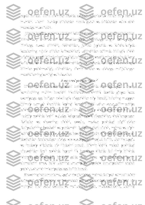 paydo   bo’ladi .   Goho   o’smirlar   orasida   axloqan   tubanlashuv   hollari   ro’y   berishi
mumkin.   Ularni     bunday   qiliqlardan   nopok   guruh   va   to’dalardan   xalos   etish
maqsadga muvofiqdir.
Ijtimoiy hayotda yaramas odatlarni keltirib chiqaruvchi   anchagina manbalar bor:
birinchidan,   kino   zallari   va   televideniyeda   o’smirlarga   to’g’ri   kelmaydigan
filmlarga   ruxsat   qilinishi;   ikkinchidan,   jamoat   joylarida   va   ko’cha-ko’yda
kattalarning   nojoiz   qiliqlar   ko’rsatishlari;   uchinchidan   ta’limda   biologik   o’sish
to’g’risida yetarli bilimlar berilmasligi; to’rtinchidan, vrachlarning bu sohada keng
ko’lamda ish olib bormasligi;  beshinchidan, ota-onalarda fiziologik va psixologik
bilimlar   yetishmasligi;   oltinchidan,   o’smir   bolalar   va   qizlarga   mo’ljallangan
materiallarning kamligi va hokazolar.
Akselerasiya nazariyalari
O’smirlik   inson   shaxsining   kamol   topishida   alohida   o’rin   egallaydi.   U   inson
kamolotining   muhim   bosqichi   hisoblanadi.   O’smirlik   davrida   g’oyat   katta
axamiyatga   ega   bo’lgan   psixologik   o’zgarishlar   ro’y   bepadi,   bolaning   muayyan
ijtimoiy   turmush   sharoitida   keyingi   kamol   topishi   uchun   zarur   ta’lim-tarbiya
ta’sirida   barqaror,   mustahkam   iz   qoldiruvchi,   ijobiy   xislatlar   namoyon   bo’ladi.
Tadrijiy   ravishda   izchil   vujudga   kelayotgan   psixik   o’zgarishlar,   shakllanayotgan
fazilatlar   va   shaxsning   o’sishi,   avvalo,   mazkur   yoshdagi   o’g’il-qizlar
faoliyatlarining   (yetakchi   va   yordamchi   faoliyat   turlari:   o’qish,   mehnat   va   o’yin
kabilar nazarda tutiladi) xususiyatiga bevosita bog’liqdir. O’smirning boshqa yosh
davrlaridan   farqlanadigan   o’ziga   xos   xususiyatlari   mavjud   bo’lib,   ular   his-tuyg’u
va   irodaviy   sifatlarda   o’z   ifodasini   topadi.   O’smir   kichik   maktab   yoshidagi
o’quvchidan   farqli   ravishda   hayotni   ilk   bor   shaxs   sifatida   faol   ilmiy   bilishda
ishtirok   eta   boshlaydi,   birinchi   galda   faqat   narsa   va   hodisalarning   ayrim
alomatlarini   emas,   balki   ularning   umumiy   va   obyektiv   qonuniyatlarini   anglab
yetish, tushunish imkoniyatiga ega bo’lib boradi. 
Shaxsning har tomonlama, uyg’un rivojlanishiga mehnat faoliyati salmoqli ta’sir
ko’rsatadi.   O’smirlarning   sinf   va   maktab   yer   uchastkasidagi   mehnat   fao liyati   o’z
mohiyati   bilan   zarur   axborot   va   ma’lumotlar   berib,   murakkablashib,   ularning 