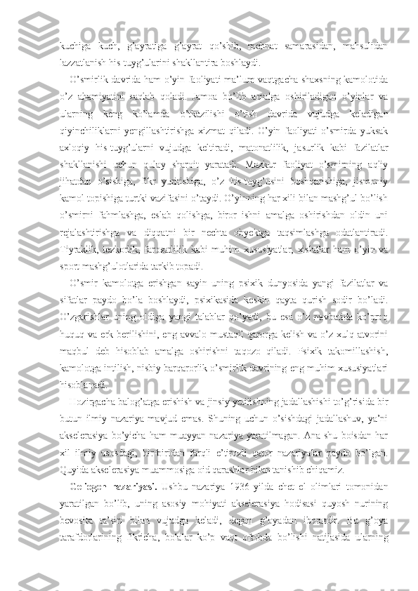 kuchiga   kuch,   g’ayratiga   g’ayrat   qo’shib,   mehnat   samarasidan,   mahsulidan
lazzatlanish his-tuyg’ularini shakllantira boshlaydi.
O’smirlik davrida ham o’yin faoliyati ma’lum vaqtgacha shaxsning kamolotida
o’z   ahamiyatini   saqlab   qoladi.   Jamoa   bo’lib   amalga   oshiriladigan   o’yinlar   va
ularning   keng   ko’lamda   o’tkazilishi   o’tish   davrida   vujudga   keladigan
qiyinchiliklarni   yengillashtirishga   xizmat   qiladi.   O’yin   faoliyati   o’smirda   yuksak
axloqiy   his-tuyg’ularni   vujudga   keltiradi,   matonatlilik,   jasurlik   kabi   fazilatlar
shakllanishi   uchun   qulay   sharoit   yaratadi.   Mazkur   faoliyat   o’smirning   aqliy
jihatdan   o’sishiga,   fikr   yuritishiga,   o’z   his-tuyg’usini   boshqarishiga,   jismoniy
kamol topishiga turtki vazifasini o’taydi. O’yinning har xili bilan mashg’ul bo’lish
o’smirni   fahmlashga,   eslab   qolishga,   biror   ishni   amalga   oshirishdan   oldin   uni
rejalashtirishga   va   diqqatni   bir   nechta   obyektga   taqsimlashga   odatlantiradi.
Tiyraklik,   tezkorlik,   farosatlilik   kabi   muhim   xususiyatlar,   xislatlar   ham   o’yin   va
sport mashg’ulotlarida tarkib topadi.
O’smir   kamolotga   erishgan   sayin   uning   psixik   dunyosida   yangi   fazilatlar   va
sifatlar   paydo   bo’la   boshlaydi,   psixikasida   keskin   qayta   qurish   sodir   bo’ladi.
O’zgarishlar   uning   oldiga   yangi   talablar   qo’yadi,   bu   esa   o’z   navbatida   ko’proq
huquq  va  erk  berilishini,   eng  avvalo  mustaqil  qarorga  kelish  va  o’z  xulq-atvorini
maqbul   deb   hisoblab   amalga   oshirishni   taqozo   qiladi.   Psixik   takomillashish,
kamolotga intilish, nisbiy barqarorlik o’smirlik davrining eng muhim xususiyatlari
hisoblanadi.
Hozirgacha balog’atga erishish va jinsiy yetilishning jadallashishi to’g’risida bir
butun   ilmiy   nazariya   mavjud   emas.   Shuning   uchun   o’sishdagi   jadallashuv,   ya’ni
akselerasiya   bo’yicha   ham   muayyan   nazariya   yaratilmagan.   Ana   shu   boisdan   har
xil   ilmiy   asosdagi,   bir-biridan   farqli   e’tirozli   qator   nazariyalar   paydo   bo’lgan.
Quyida akselerasiya muammosiga oid qarashlar bilan tanishib chiqamiz.
Geliogen   nazariyasi.   Ushbu   nazariya   1936   yilda   chet   el   olimlari   tomonidan
yaratilgan   bo’lib,   uning   asosiy   mohiyati   akselerasiya   hodisasi   quyosh   nurining
bevosita   ta’siri   bilan   vujudga   keladi,   degan   g’oyadan   iboratdir.   Bu   g’oya
tarafdorlarining   fikricha,   bolalar   ko’p   vaqt   oftobda   bo’lishi   natijasida   ularning 