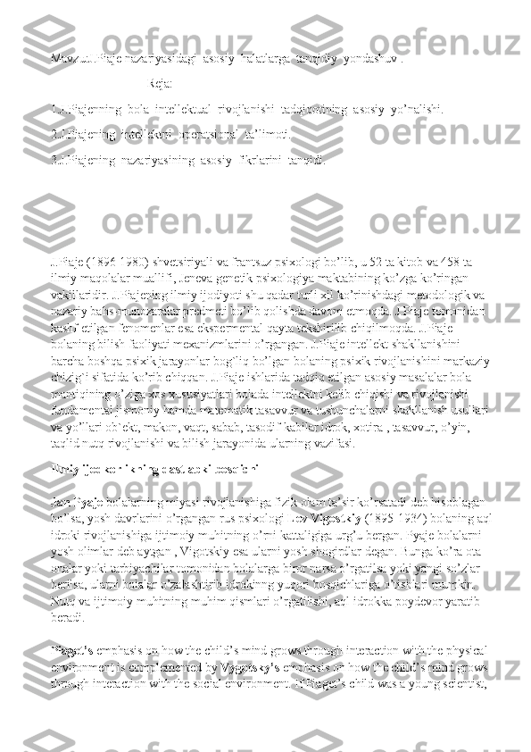 Mavzu:J.Piaje nazariyasidagi  asosiy  halatlarga  tanqidiy  yondashuv .
Reja:
1.J.Piajenning  bola  intellektual  rivojlanishi  tadqiqotining  asosiy  yo’nalishi.
2.J.Piajening  intellektni  operatsional  ta’limoti.
3.J.Piajening  nazariyasining  asosiy  fikrlarini  tanqidi.
J.Piaje (1896-1980) shvetsiriyali va frantsuz psixologi bo’lib, u 52 ta kitob va 458 ta 
ilmiy maqolalar muallifi, Jeneva genetik psixologiya maktabining ko’zga ko’ringan 
vakillaridir. J.Piajening ilmiy ijodiyoti shu qadar turli xil ko’rinishdagi metodologik va 
nazariy bahs-munozaralar predmeti bo’lib qolishda davom etmoqda.  J.Piaje tomonidan 
kashf etilgan fenomenlar esa ekspermental qayta tekshirilib chiqilmoqda. J.Piaje 
bolaning bilish faoliyati mexanizmlarini o’rgangan. J.Piaje intellekt shakllanishini 
barcha boshqa psixik jarayonlar bog`liq bo’lgan bolaning psixik rivojlanishini markaziy
chizig`i sifatida ko’rib chiqqan. J.Piaje ishlarida tadqiq etilgan asosiy masalalar bola 
mantiqining o’ziga xos xususiyatlari bolada intellektni kelib chiqishi va rivojlanishi 
fundamental jismoniy hamda matematik tasavvur va tushunchalarni shakllanish usullari 
va yo’llari ob`ekt, makon, vaqt, sabab, tasodif kabilar idrok, xotira , tasavvur, o’yin, 
taqlid nutq rivojlanishi va bilish jarayonida ularning vazifasi.
Ilmiy ijodkorlikning dastlabki bosqichi
Jan Pyaje   bolalarning miyasi rivojlanishiga fizik olam ta’sir ko’rsatadi deb hisoblagan 
bo’lsa, yosh davrlarini o’rgangan rus psixologi   Lev Vigostkiy   (1895-1934) bolaning aql
idroki rivojlanishiga ijtimoiy muhitning o’rni kattaligiga urg’u bergan.  Pyaje bolalarni 
yosh olimlar deb aytgan , Vigotskiy esa ularni yosh shogirdlar degan. Bunga ko’ra ota-
onalar yoki tarbiyachilar tomonidan bolalarga biror narsa o’rgatilsa yoki yangi so’zlar 
berilsa, ularni bolalar o’zalashtirib idrokinng yuqori bosqichlariga o’tishlari mumkin. 
Nutq va ijtimoiy muhitning muhim qismlari o’rgatilishi, aql-idrokka poydevor yaratib 
beradi.
Piaget’s   emphasis on how the child’s mind grows through interaction with the physical 
environment is complemented by   Vygotsky’s   emphasis on how the child’s mind grows 
through interaction with the social environment. If Piaget’s child was a young scientist,  