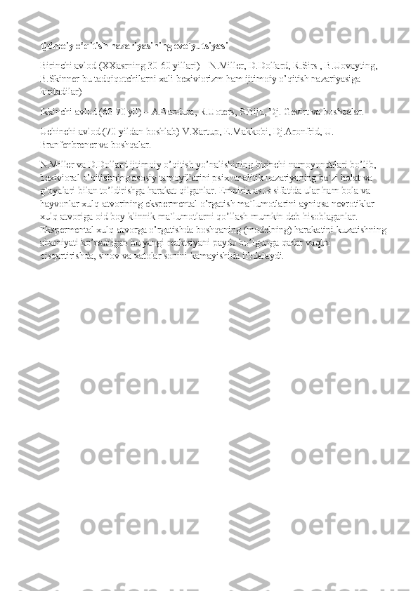 Ijtimoiy o’qitish nazariyasining evolyutsiyasi
Birinchi avlod (XXasrning 30-60 yillari) – N.Miller, D.Dollard, R.Sirs , B.Uovayting, 
B.Skinner bu tadqiqotchilarni xali bexiviorizm ham ijtimoiy o’qitish nazariyasiga 
kiritadilar)
Ikkinchi avlod (60-70 yil) – A.Bandura, R.Uoters, S.Biju, Dj. Gevirt va boshqalar.
Uchinchi avlod (70-yildan boshlab) V.Xartup, E.Makkobi, Dj.Aronfrid, U. 
Branfenbrener va boshqalar.
N.Miller va D.Dollard ijtimoiy o’qitish yo’nalishining birinchi namoyondalari bo’lib, 
bexivioral o’qitishning asosiy tamoyillarini psixoanalitik nazariyaning ba`zi holat va 
g`oyalari bilan to’ldirishga harakat qilganlar. Empirik asos sifatida ular ham bola va 
hayvonlar xulq-atvorining ekspermental o’rgatish ma`lumotlarini ayniqsa nevrotiklar 
xulq-atvoriga oid boy klinnik ma`lumotlarni qo’llash mumkin deb hisoblaganlar. 
Ekspermental xulq-atvorga o’rgatishda boshqaning (modelning) harakatini kuzatishning
ahamiyati ko’rsatilgan bu yangi reaktsiyani paydo bo’lgunga   qadar vaqtni 
qisqartirishda, sinov va xatolar sonini kamayishida ifodalaydi.  