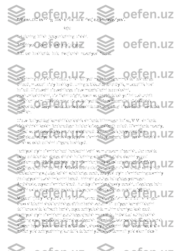 6.Mavzu:20-asrning  boshlarida  bola rivojlanish  nazariyasi.
Reja:
1.Bolaning  bilish  jarayonlarining  o’sishi.
2.Tarbiyasi  qiyin  bolalar  tipologiyasi.
3.20-asr  boshlarida  bola  rivojlanish  nazariyasi  haqida.
O’smirning qiziqishlari ortadi, bilish faoliyati maktab programmasidan tashqariga 
chiqadi, mustaqil o’qiy boshlaydi. Uning tafakkurida tanqidiylik, mustaqillik hosil 
bo’ladi. O’qituvchi o’quvchilarga o’quv materiallarini taqqoslashni, 
mavhumlashtirishni, o’z fikrini to’g’ri, ravon va aniq ifodalash yo’lini tushuntirib 
berishlari lozim. O’smirlarning o’quv   faoliyatida, o’quv materialini o’zlashtirish 
darajasida, umumiy intellektual rivojlanishida turli darajadagi o’quvchilarni uchratish 
mumkin.
O’quv faoliyatidagi kamchiliklar kichik sinflarda bilinmagan bo’lsa, V-VI sinflarda 
o’zlashtirishi keskin farqlanadigan bolalar ko’zga tashlanib qoladi. O’smirlarda nazariy,
formal va refleksiv tafakkur turlari shakllanadi. Xotira, idrok jarayonlari ham 
intellektualizaciya bo’la boshlaydi, ya`ni o’smir o’quv materiallarini tushinib idrok 
qilish va eslab qolishni o’rgana boshlaydi.  
Tarbiyasi qiyin o’smirlar hatti-harakatini izchil va muntazam o’rganish, ular orasida 
axloq qoidalaridan chetga chiqish hollarining sabablari turlicha ekanini yaqqol 
isbotlamoqda. Odatda tarbiyasi qiyin o’smirlar jinoiy va axloqiy qonunbuzarliklar 
guruhiga ajratib o’rganiladi. Maxsus tadqiqotlar qonunbuzar o’smirlardagi salbiy hatti-
harakatlarning vujudga   kelishi sabablariga qarab, tarbiyasi qiyin o’smirlarning taxminiy
tipologiyasini tuzish imkonini beradi. Birinchi guruhga balog’atga yetmagan. 
Andishasiz, qaysar o’smirlar kiradi. Bunday o’smirlar shaxsiy qarashi, o’zgalarga baho 
berishi axloq ehtiyojlarini maktab, oila va jamoatchilik fikriga qarshi qo’yadilar.
Mustaqil ijodiy fikr yuritish, o’z-o’zini nazorat qilish, o’z-o’zini tanqid qilish singari 
shaxs sifatlarini shakllantirishga e’tibor berish zarur. Yo’l qo’ygan kamchiliklarini 
dalillar asosida ko’rsatib berish, qayta tarbiyalashda muhim ahamiyat kasb etadi.  
Tarbiyasi qiyin o’smirlarni guruhlarga ajratish maqsadida, individual suhbatlashish 
ularning savol varaqasini to’ldirishga o’rgatish. Ularni uzluksiz ravishda kuzatib borish.
Yozgan bayon   yoki insholarni tahlil qilish, shaxsiy hujjatlarini izchil o’rganish, sinf 
rahbari yoki tarbiyachining kundalik daftarini yuritish, muammoli yoki «konflekt» li  