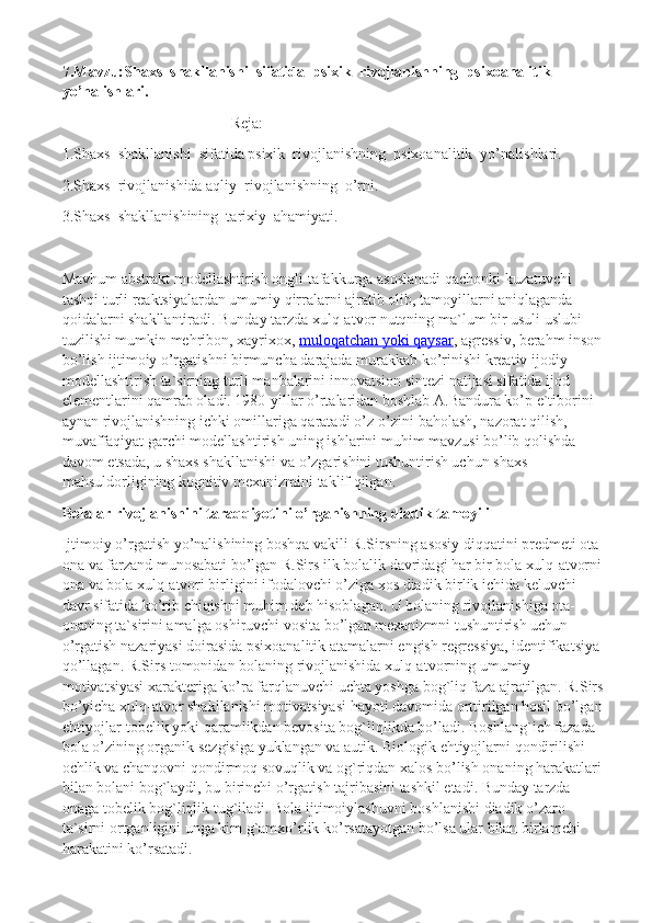 7.Mavzu:Shaxs  shakllanishi  sifatida  psixik  rivojlanishning  psixoanalitik  
yo’nalishlari.
Reja:
1.Shaxs  shakllanishi  sifatida psixik  rivojlanishning  psixoanalitik  yo’nalishlari.
2.Shaxs  rivojlanishida aqliy  rivojlanishning  o’rni.
3.Shaxs  shakllanishining  tarixiy  ahamiyati.
Mavhum abstrakt modellashtirish ongli tafakkurga asoslanadi qachonki kuzatuvchi 
tashqi turli reaktsiyalardan umumiy qirralarni ajratib olib, tamoyillarni aniqlaganda 
qoidalarni shakllantiradi. Bunday tarzda xulq-atvor nutqning ma`lum bir usuli uslubi 
tuzilishi mumkin mehribon, xayrixox,   muloqatchan yoki qaysar , agressiv, berahm inson
bo’lish ijtimoiy o’rgatishni birmuncha darajada murakkab ko’rinishi kreativ ijodiy 
modellashtirish ta`sirning turli manbalarini innovatsion sintezi natijasi sifatida ijod 
elementlarini qamrab oladi. 1980-yillar o’rtalaridan boshlab A.Bandura ko’p e`tiborini 
aynan rivojlanishning ichki omillariga qaratadi o’z-o’zini baholash, nazorat qilish, 
muvaffaqiyat garchi modellashtirish uning ishlarini muhim mavzusi bo’lib qolishda 
davom etsada, u shaxs shakllanishi va o’zgarishini tushuntirish uchun shaxs 
mahsuldorligining kognitiv mexanizmini taklif qilgan.
Bolalar rivojlanishini taraqqiyotini o’rganishning diadik tamoyili
Ijtimoiy o’rgatish yo’nalishining boshqa vakili R.Sirsning asosiy diqqatini predmeti ota-
ona va farzand munosabati bo’lgan R.Sirs ilk bolalik davridagi har bir bola xulq-atvorni
ona va bola xulq-atvori birligini ifodalovchi o’ziga xos diadik birlik ichida keluvchi 
davr sifatida ko’rib chiqishni muhim deb hisoblagan. U bolaning rivojlanishiga ota-
onaning ta`sirini amalga oshiruvchi vosita bo’lgan mexanizmni tushuntirish uchun 
o’rgatish nazariyasi doirasida psixoanalitik atamalarni engish regressiya, identifikatsiya 
qo’llagan. R.Sirs tomonidan bolaning rivojlanishida xulq-atvorning umumiy 
motivatsiyasi xarakteriga ko’ra farqlanuvchi uchta yoshga bog`liq faza ajratilgan. R.Sirs
bo’yicha xulq-atvor shakllanishi motivatsiyasi hayoti davomida orttirilgan hosil bo’lgan
ehtiyojlar-tobelik yoki qaramlikdan bevosita bog`liqlikda bo’ladi.  Boshlang`ich fazada 
bola o’zining organik sezgisiga yuklangan va autik. Biologik ehtiyojlarni qondirilishi 
ochlik va chanqovni qondirmoq sovuqlik va og`riqdan xalos bo’lish onaning harakatlari 
bilan bolani bog`laydi, bu birinchi o’rgatish tajribasini tashkil etadi. Bunday tarzda 
onaga tobelik bog`liqlik tug`iladi. Bola ijtimoiylashuvni boshlanishi diadik o’zaro 
ta`sirni ortganligini unga kim g`amxo’rlik ko’rsatayotgan bo’lsa ular bilan birlamchi 
harakatini ko’rsatadi. 