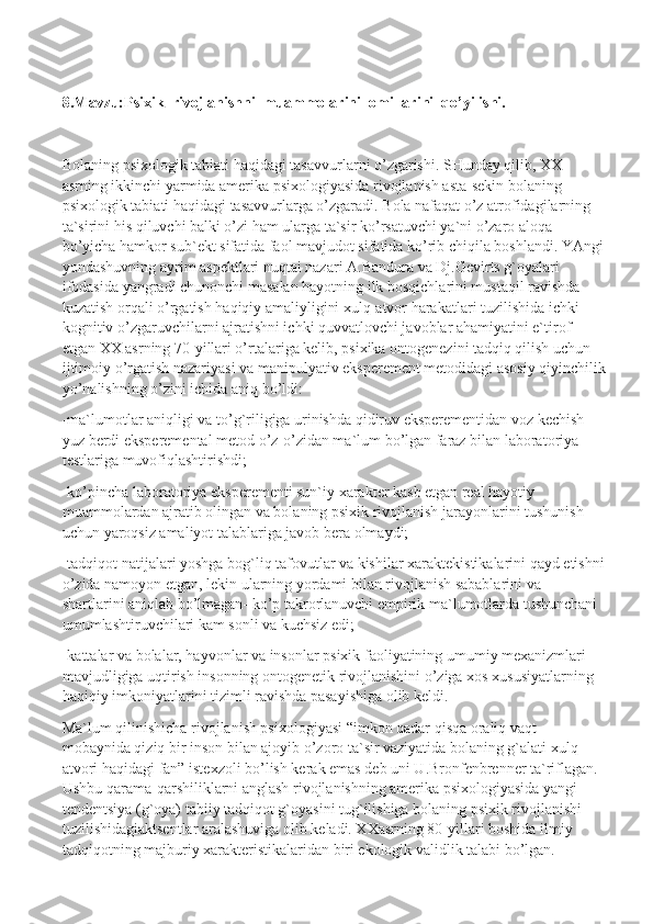 8.Mavzu:Psixik  rivojlanishni  muammolarini  omillarini  qo’yilishi.
Bolaning psixologik tabiati haqidagi tasavvurlarni o’zgarishi. SHunday qilib, XX 
asrning ikkinchi yarmida amerika psixologiyasida rivojlanish asta-sekin bolaning 
psixologik tabiati haqidagi tasavvurlarga o’zgaradi. Bola nafaqat o’z atrofidagilarning 
ta`sirini his qiluvchi balki o’zi ham ularga ta`sir ko’rsatuvchi ya`ni o’zaro aloqa 
bo’yicha hamkor sub`ekt sifatida faol mavjudot sifatida ko’rib chiqila boshlandi. YAngi
yondashuvning ayrim aspektlari nuqtai nazari A.Bandura va Dj.Gevirts g`oyalari 
ifodasida yangradi chunonchi masalan hayotning ilk bosqichlarini mustaqil ravishda 
kuzatish orqali o’rgatish haqiqiy amaliyligini xulq-atvor harakatlari tuzilishida ichki 
kognitiv o’zgaruvchilarni ajratishni ichki quvvatlovchi javoblar ahamiyatini e`tirof 
etgan XX asrning 70-yillari o’rtalariga kelib, psixika ontogenezini tadqiq qilish uchun 
ijtimoiy o’rgatish nazariyasi va manipulyativ eksperement metodidagi asosiy qiyinchilik
yo’nalishning o’zini ichida aniq bo’ldi:
-ma`lumotlar aniqligi va to’g`riligiga urinishda qidiruv eksperementidan voz kechish 
yuz berdi eksperemental metod o’z-o’zidan ma`lum bo’lgan faraz bilan laboratoriya 
testlariga muvofiqlashtirishdi;
-ko’pincha laboratoriya eksperementi sun`iy xarakter kasb etgan real hayotiy 
muammolardan ajratib olingan va bolaning psixik rivojlanish jarayonlarini tushunish 
uchun yaroqsiz amaliyot talablariga javob bera olmaydi;
-tadqiqot natijalari yoshga bog`liq tafovutlar va kishilar xaraktekistikalarini qayd etishni
o’zida namoyon etgan, lekin ularning yordami bilan rivojlanish sabablarini va 
shartlarini aniqlab bo’lmagan- ko’p takrorlanuvchi empirik ma`lumotlarda tushunchani 
umumlashtiruvchilari kam sonli va kuchsiz edi;
-kattalar va bolalar, hayvonlar va insonlar psixik faoliyatining umumiy mexanizmlari 
mavjudligiga uqtirish insonning ontogenetik rivojlanishini o’ziga xos xususiyatlarning 
haqiqiy imkoniyatlarini tizimli ravishda pasayishiga olib keldi.
Ma`lum qilinishicha rivojlanish psixologiyasi “imkon qadar qisqa oraliq vaqt 
mobaynida qiziq bir inson bilan ajoyib o’zoro ta`sir vaziyatida bolaning g`alati xulq-
atvori haqidagi fan” istexzoli bo’lish kerak emas deb uni U.Bronfenbrenner ta`riflagan. 
Ushbu qarama-qarshiliklarni anglash rivojlanishning amerika psixologiyasida yangi 
tendentsiya (g`oya) tabiiy tadqiqot g`oyasini tug`ilishiga bolaning psixik rivojlanishi 
tuzilishidagiaktsentlar aralashuviga olib keladi. XXasrning 80-yillari boshida ilmiy 
tadqiqotning majburiy xarakteristikalaridan biri ekologik validlik talabi bo’lgan.  