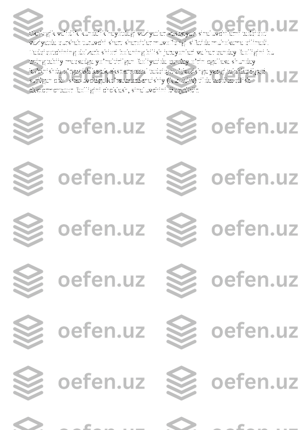 Ekologik validlik kundalik hayotdagi vaziyatlar xususiyati sinaluvchilarni tadqiqot 
vaziyatda qurshab turuvchi shart-sharoitlar muvofiqligi sifatida muhokama qilinadi. 
Tadqiqotchining dolzarb shiori bolaning bilish jarayonlari va har qanday faolligini bu 
uning tabiiy maqsadga yo’naltirilgan faoliyatida qanday o’rin egallasa shunday 
ko’rinishda o’rganish kerak ekspermental tadqiqot o’tkazishga yangi talablar ilgari 
surilgan edi:- sinaluvchiga ko’rsatmani maishiy (kundalik) tilda taqdim qilish 
ekspermentator faolligini cheklash, sinaluvchini diqqatlidir. 
