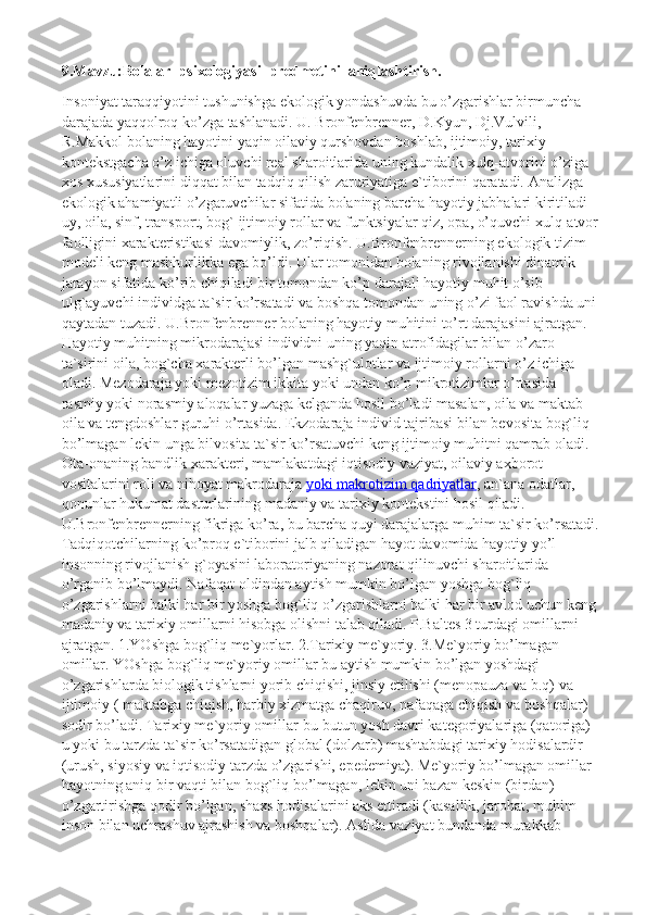 9.Mavzu:Bolalar  psixologiyasi  predmetini  aniqlashtirish.
Insoniyat taraqqiyotini tushunishga ekologik yondashuvda bu o’zgarishlar birmuncha 
darajada yaqqolroq ko’zga tashlanadi. U. Bronfenbrenner, D.Kyun, Dj.Vulvili, 
R.Makkol bolaning hayotini yaqin oilaviy qurshovdan boshlab, ijtimoiy, tarixiy 
kontekstgacha o’z ichiga oluvchi real sharoitlarida uning kundalik xulq-atvorini o’ziga 
xos xususiyatlarini diqqat bilan tadqiq qilish zaruriyatiga e`tiborini qaratadi. Analizga 
ekologik ahamiyatli o’zgaruvchilar sifatida bolaning barcha hayotiy jabhalari kiritiladi 
uy, oila, sinf, transport, bog` ijtimoiy rollar va funktsiyalar qiz, opa, o’quvchi xulq-atvor
faolligini xarakteristikasi davomiylik, zo’riqish. U.Bronfenbrennerning ekologik tizim 
modeli keng mashhurlikka ega bo’ldi. Ular tomonidan bolaning rivojlanishi dinamik 
jarayon sifatida ko’rib chiqiladi bir tomondan ko’p darajali hayotiy muhit o’sib 
ulg`ayuvchi individga ta`sir ko’rsatadi va boshqa tomondan uning o’zi faol ravishda uni
qaytadan tuzadi. U.Bronfenbrenner bolaning hayotiy muhitini to’rt darajasini ajratgan. 
Hayotiy muhitning mikrodarajasi individni uning yaqin atrofidagilar bilan o’zaro 
ta`sirini oila, bog`cha xarakterli bo’lgan mashg`ulotlar va ijtimoiy rollarni o’z ichiga 
oladi. Mezodaraja yoki mezotizim ikkita yoki undan ko’p mikrotizimlar o’rtasida 
rasmiy yoki norasmiy aloqalar yuzaga kelganda hosil bo’ladi masalan, oila va maktab 
oila va tengdoshlar guruhi o’rtasida. Ekzodaraja individ tajribasi bilan bevosita bog`liq 
bo’lmagan lekin unga bilvosita ta`sir ko’rsatuvchi keng ijtimoiy muhitni qamrab oladi. 
Ota-onaning bandlik xarakteri, mamlakatdagi iqtisodiy vaziyat, oilaviy axborot 
vositalarini roli va nihoyat makrodaraja   yoki makrotizim qadriyatlar , an`ana odatlar, 
qonunlar hukumat dasturlarining madaniy va tarixiy kontekstini hosil qiladi. 
U.Bronfenbrennerning fikriga ko’ra, bu barcha quyi darajalarga muhim ta`sir ko’rsatadi.
Tadqiqotchilarning ko’proq e`tiborini jalb qiladigan hayot davomida hayotiy yo’l 
insonning rivojlanish g`oyasini laboratoriyaning nazorat qilinuvchi sharoitlarida 
o’rganib bo’lmaydi. Nafaqat oldindan aytish mumkin bo’lgan yoshga bog`liq 
o’zgarishlarni balki har bir yoshga bog`liq o’zgarishlarni balki har bir avlod uchun keng
madaniy va tarixiy omillarni hisobga olishni talab qiladi. P.Baltes 3 turdagi omillarni 
ajratgan. 1.YOshga bog`liq me`yorlar. 2.Tarixiy me`yoriy. 3.Me`yoriy bo’lmagan 
omillar. YOshga bog`liq me`yoriy omillar bu aytish mumkin bo’lgan yoshdagi 
o’zgarishlarda biologik tishlarni yorib chiqishi, jinsiy etilishi (menopauza va b.q) va 
ijtimoiy ( maktabga chiqish, harbiy xizmatga chaqiruv, nafaqaga chiqish va boshqalar) 
sodir bo’ladi. Tarixiy me`yoriy omillar-bu butun yosh davri kategoriyalariga (qatoriga) 
u yoki bu tarzda ta`sir ko’rsatadigan global (dolzarb) mashtabdagi tarixiy hodisalardir 
(urush, siyosiy va iqtisodiy tarzda o’zgarishi, epedemiya). Me`yoriy bo’lmagan omillar-
hayotning aniq bir vaqti bilan bog`liq bo’lmagan, lekin uni bazan keskin (birdan) 
o’zgartirishga qodir bo’lgan, shaxs hodisalarini aks ettiradi (kasallik, jarohat, muhim 
inson bilan uchrashuv ajrashish va boshqalar). Aslida vaziyat bundanda murakkab  