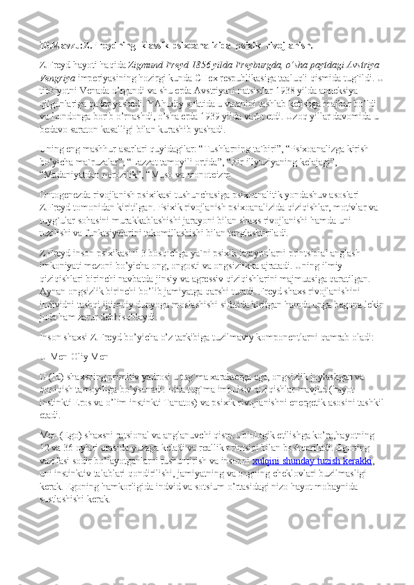 10.Mavzu:Z.Freydning  klassik psixoanalizida  psixik  rivojlanish.
Z.Freyd hayoti haqida   Zigmund Freyd 1856 yilda Freyburgda, o’sha paytdagi Avstriya 
Vengriya   imperiyasining hozirgi kunda CHex respublikasiga taaluqli qismida tug`ildi. U
tibbiyotni Venada o’rgandi va shu erda Avstriyani natsistlar 1938 yilda anneksiya 
qilgunlariga qadar yashadi. YAhudiy sifatida u vatanini tashlab ketishga majbur bo’ldi 
va Londonga borib o’rnashdi, o’sha erda 1939 yilda vafot etdi. Uzoq yillar davomida u 
bedavo saraton kasalligi bilan kurashib yashadi.
Uning eng mashhur asarlari quyidagilar: “Tushlarning ta`biri”, “Psixoanalizga kirish 
bo’yicha ma`ruzalar”, “Lazzat tamoyili ortida”, “Bir illyuziyaning kelajagi”, 
“Madaniyatdan norozilik”, “Muso va monoteizm
Ontogenezda rivojlanish psixikasi tushunchasiga psixoanalitik yondashuv asoslari 
Z.Freyd tomonidan kiritilgan. Psixik rivojlanish psixoanalizida qiziqishlar, motivlar va 
tuyg`ular sohasini murakkablashishi jarayoni bilan shaxs rivojlanishi hamda uni 
tuzilishi va funktsiyalarini takomillashishi bilan tenglashtiriladi.
Z.Freyd inson psixikasini 3 bosqichga ya`ni psixik jarayonlarni printsipial anglash 
imkoniyati mezoni bo’yicha ong, ongosti va ongsizlikka ajratadi. Uning ilmiy 
qiziqishlari birinchi navbatda jinsiy va agressiv qiziqishlarini majmuasiga qaratilgan. 
Aynan ongsizlik birinchi bo’lib jamiyatga qarshi turadi. Freyd shaxs rivojlanishini 
individni tashqi ijtimoiy dunyoga moslashishi sifatida kiritgan hamda unga begona lekin
juda ham zarur debhisoblaydi.
Inson shaxsi Z.Freyd bo’yicha o’z tarkibiga tuzilmaviy komponentlarni qamrab oladi:
U - Men - Oliy Men
U (Id)-shaxsning primitiv yadrosi u tug`ma xarakterga ega, ongsizlik joylashgan va 
qoniqish tamoyiliga bo’ysunadi. Idda tug`ma impulsiv qiziqishlar mavjud (hayot 
instinkti Eros va o’lim instinkti Tanatos) va psixik rivojlanishni energetik asosini tashkil
etadi.
Men (Ego) shaxsni ratsional va anglanuvchi qism.u biologik etilishga ko’ra,hayotning 
12 va 36 oylari orasida yuzaga keladi va reallik printsipi bilan boshqariladi. Egoning 
vazifasi sodir bo’layotganlarni tushuntirish va insonni   xulqini shunday tuzish kerakki , 
uni instinktiv talablari qondirilishi, jamiyatning va ongning cheklovlari buzilmasligi 
kerak. Egoning hamkorligida indvid va sotsium o’rtasidagi nizo hayot mobaynida 
sustlashishi kerak. 