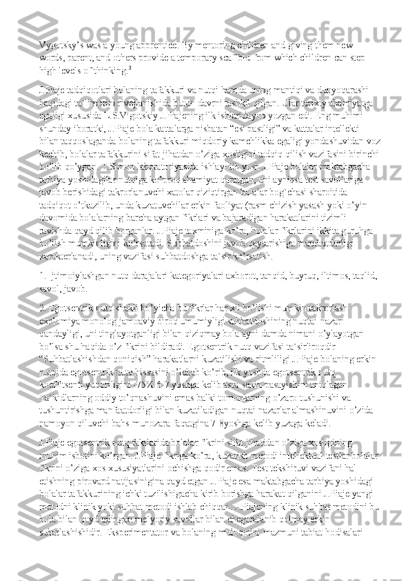 Vygotsky’s was a young apprentice. By mentoring children   and giving them new 
words, parent, and others provide a temporary scaffold from which children can step 
high levels of thinking. 2
J.Piaje tadqiqotlari bolaning tafakkuri va nutqi hamda uning mantiqi va dunyoqarashi 
haqidagi ta`limotini rivojlanishida butun davrni tashkil qilgan. Ular tarixiy ahamiyatga 
egaligi xususida L.S.Vigotskiy J.Piajening ilk ishlaridayoq yozgan edi. Eng muhimi 
shunday iboratki, J.Piaje bola kattalarga nisbatan “esi pastligi” va kattalar intellekti 
bilan taqqoslaganda bolaning tafakkuri miqdoriy kamchlikka egaligi yondashuvidan voz
kechib, bolalar tafakkurini sifat jihatdan o’ziga xosligini tadqiq qilish vazifasini birinchi
bo’lib qo’ygan. T.Simon laboratoriyasida ishlayotib yosh J.Piaje bolalar maktabgacha 
tarbiya yoshidagilar nutqiga ko’proq ahamiyat qaratgan, uni ayniqsa test savollariga 
javob berishidagi takrorlanuvchi xatolar qiziqtirgan bolalar bog`chasi sharoitida 
tadqiqot o’tkazilib, unda kuzatuvchilar erkin faoliyat (rasm chizish yasash yoki o’yin 
davomida bolalarning barcha aytgan fikrlari va bajaradigan harakatlarini tizimli 
ravishda qayd qilib borganlar. J.Piaje taxminiga ko’ra, bolalar fikrlarini ikkita guruhga 
bo’lish mumkinligini ko’rsatadi. Suhbatdoshini javob qaytarishiga manfaatdorligi 
xarakterlanadi, uning vazifasi suhbatdoshga ta`sir ko’rsatish.
1. Ijtimoiylashgan nutq darajalari kategoriyalari axborot, tanqid, buyruq, iltimos, taqlid, 
savol, javob.
2. Egotsentrik nutq shakli bo’yicha bu fikrlar har xil bo’lishi mumkin takrorlash 
exolomiya monolog jamoaviy biroq umumiyligi suhbatdoshining nuqtai-nazari 
qandayligi, uni tinglayotganligi bilan qiziqmay bola ayni damda nimani o’ylayotgan 
bo’lsa shu haqida o’z fikrini bildiradi. Egotsentrik nutq vazifasi ta`sirliroqdir- 
“Suhbatlashishdan qoniqish” harakatlarni kuzatilishi va ritmliligi J.Piaje bolaning erkin 
nutqida egotsentrik nutq hissasini o’lchab ko’rib, ilk yoshda egotsentrik nutq 
koeffitsenti yuqoriligini -75% 6-7 yoshga kelib asta-sekin pasayishini aniqlagan. 
Ta`kidlarning oddiy to’qnashuvini emas balki tomonlarning o’zaro tushunishi va 
tushuntirishga manfaatdorligi bilan kuzatiladigan nuqtai-nazarlar almashinuvini o’zida 
namoyon qiluvchi bahs-munozara faqatgina 7-8yoshga kelib yuzaga keladi.
J.Piaje egotsentrik nutq faktlarida bolalar fikrini sifat jihatidan o’ziga xosligining 
muhim isbotini ko’rgan. J.Piaje fikriga ko’ra, kuzatish metodi intellektual testlar bolalar
fikrini o’ziga xos xususiyatlarini ochishga qodir emas. Test tekshiruvi vazifani hal 
etishning pirovard natijasinigina qayd etgan J.Piaje esa maktabgacha tarbiya yoshidagi 
bolalar tafakkurining ichki tuzilishigacha kirib borishga harakat qilganini J.Piaje yangi 
metodni klinik yoki suhbat metodi ishlab chiqqan.  J.Piajening klinik suhbat metodini bu
bola bilan qayd qilingan me`yoriy savollar bilan chegaralanib qolmay erkin 
subatlashishidir. Eksperimentator va bolaning muloqotini mazmuni tabiat hodisalari  