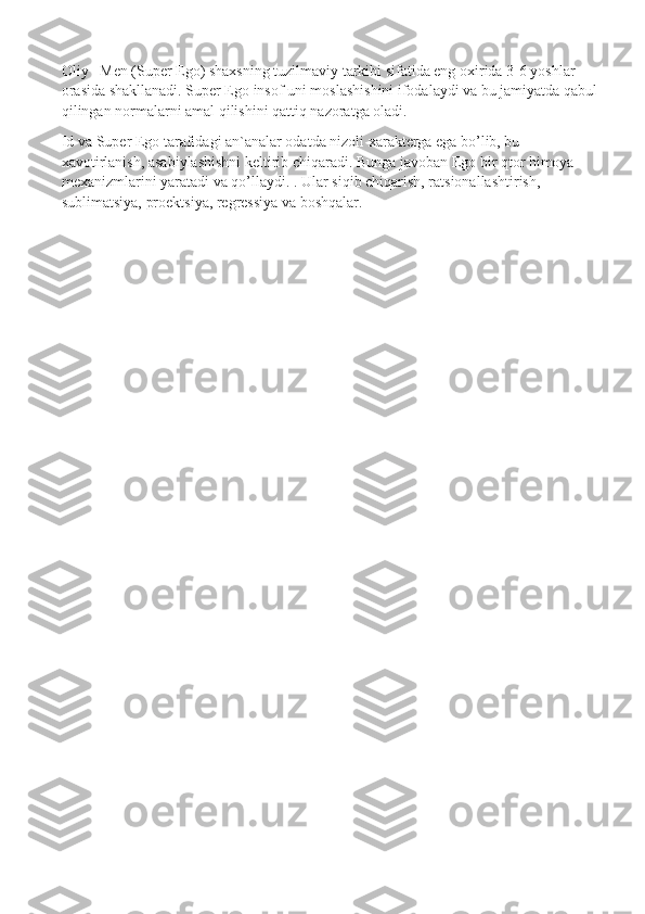 Oliy –Men (Super Ego) shaxsning tuzilmaviy tarkibi sifatida eng oxirida 3-6 yoshlar 
orasida shakllanadi. Super Ego insof uni moslashishini ifodalaydi va bu jamiyatda qabul
qilingan normalarni amal qilishini qattiq nazoratga oladi.
Id va Super Ego tarafidagi an`analar odatda nizoli xarakterga ega bo’lib, bu 
xavotirlanish, asabiylashishni keltirib chiqaradi. Bunga javoban Ego bir qtor himoya 
mexanizmlarini yaratadi va qo’llaydi.   . Ular siqib chiqarish, ratsionallashtirish, 
sublimatsiya, proektsiya, regressiya va boshqalar. 