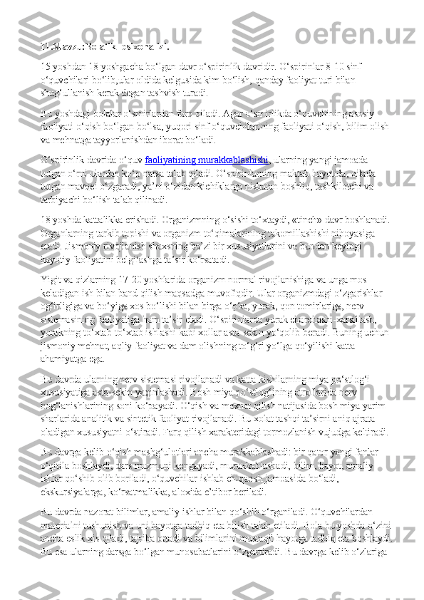 11.Mavzu:Bolalik  psixonalizi.
15 yoshdan 18 yoshgacha bo‘lgan davr o‘spirinlik davridir. O‘spirinlar 8-10 sinf 
o‘quvchilari bo‘lib,ular oldida kelgusida kim bo‘lish, qanday faoliyat turi bilan 
shug‘ullanish kerak degan tashvish turadi.
Bu yoshdagi bolalar o‘smirlardan farq qiladi. Agar o‘smirlikda o‘quvchining asosiy 
faoliyati o‘qish bo‘lgan bo‘lsa, yuqori sinf o‘quvchilarining faoliyati o‘qish, bilim olish 
va mehnatga tayyorlanishdan iborat bo‘ladi.
O‘spirinlik davrida o‘quv   faoliyatining murakkablashishi , ularning yangi jamoada 
tutgan o‘rni ulardan ko‘p narsa talab qiladi. O‘spirinlarning maktab hayotida, oilada 
tutgan mavqei o‘zgaradi, ya’ni o‘zidan kichiklarga nisbatan boshliq, tashkilotchi va 
tarbiyachi bo‘lish talab qilinadi.
18 yoshda kattalikka erishadi. Organizmning o‘sishi to‘xtaydi, «tinch» davr boshlanadi. 
Organlarning tarkib topishi va organizm to‘qimalarining takomillashishi nihoyasiga 
etadi. Jismoniy rivojlanish shaxsning ba’zi bir xususiyatlarini va bundan keyingi 
hayotiy faoliyatini belgilashga ta’sir ko‘rsatadi.
Yigit va qizlarning 17-20 yoshlarida organizm normal rivojlanishiga va unga mos 
keladigan ish bilan band qilish maqsadga muvofiqdir. Ular organizmdagi o‘zgarishlar 
og‘irligiga va bo‘yiga xos bo‘lishi bilan birga o‘pka, yurak, qon tomirlariga, nerv 
sistemasining faoliyatiga ham ta’sir etadi. O‘spirinlarda yurak charchashi-xarsillash, 
yurakning to‘xtab-to‘xtab ishlashi kabi xollar asta-sekin yo‘qolib beradi. Buning uchun 
jismoniy mehnat, aqliy faoliyat va dam olishning to‘g‘ri yo‘lga qo‘yilishi katta 
ahamiyatga ega.
Bu davrda ularning nerv sistemasi rivojlanadi va katta kishilarning miya po‘stlog‘i 
xususiyatiga asta-sekin yaqinlashadi. Bosh miya po‘stlog‘ining atroflarida nerv 
bog‘lanishlarining soni ko‘payadi. O‘qish va mexnat qilish natijasida bosh miya yarim 
sharlarida analitik va sintetik faoliyat rivojlanadi. Bu xolat tashqi ta’sirni aniq ajrata 
oladigan xususiyatni o‘stiradi. Farq qilish xarakteridagi tormozlanish vujudga keltiradi.
Bu davrga kelib o‘qish mashg‘ulotlari ancha murakkablashadi: bir qator yangi fanlar 
o‘qitila boshlaydi, dars mazmuni kengayadi, murakkablashadi, bilim, hayot, amaliy 
ishlar qo‘shib olib boriladi, o‘quvchilar ishlab chiqarish jamoasida bo‘ladi, 
ekskursiyalarga, ko‘rsatmalikka, aloxida e’tibor beriladi.
Bu davrda nazorat bilimlar, amaliy ishlar bilan qo‘shib o‘rganiladi. O‘quvchilardan 
materialni tushunish va uni hayotga tadbiq eta bilish talab etiladi. Bola bu yoshda o‘zini 
ancha eslik xis qiladi, tajriba ortadi va bilimlarini mustaqil hayotga tadbiq eta boshlaydi.
Bu esa ularning darsga bo‘lgan munosabatlarini o‘zgartiradi. Bu davrga kelib o‘zlariga  