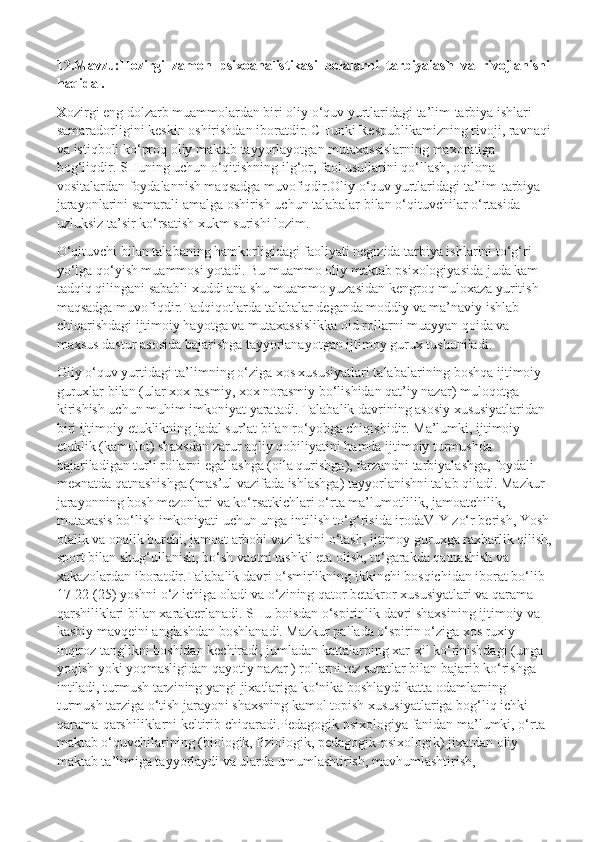 12.Mavzu:Hozirgi  zamon  psixoanalistikasi  bolalarni  tarbiyalash  va  rivojlanishi
haqida .
X ozirgi eng dolzarb muammolardan biri oliy o‘quv yurtlaridagi ta’lim-tarbiya ishlari 
samaradorligini keskin oshirishdan iboratdir. CHunki Respublikamizning rivoji, ravnaqi
va istiqboli ko‘proq oliy maktab tayyorlayotgan mutaxassislarning maxoratiga 
bog‘liqdir. SHuning uchun o‘qitishning ilg‘or, faol usullarini qo‘llash, oqilona 
vositalardan foydalannish maqsadga muvofiqdir.Oliy o‘quv yurtlaridagi ta’lim-tarbiya 
jarayonlarini samarali amalga oshirish uchun talabalar bilan o‘qituvchilar o‘rtasida 
uzluksiz ta’sir ko‘rsatish xukm surishi lozim.
O‘qituvchi bilan talabaning hamkorligidagi faoliyati negizida tarbiya ishlarini to‘g‘ri 
yo‘lga qo‘yish muammosi yotadi. Bu muammo oliy maktab psixologiyasida juda kam 
tadqiq qilingani sababli xuddi ana shu muammo yuzasidan kengroq muloxaza yuritish 
maqsadga muvofiqdir.Tadqiqotlarda talabalar deganda moddiy va ma’naviy ishlab 
chiqarishdagi ijtimoiy hayotga va mutaxassislikka oid rollarni muayyan qoida va 
maxsus dastur asosida bajarishga tayyorlanayotgan ijtimoy gurux tushuniladi.
Oliy o‘quv yurtidagi ta’limning o‘ziga xos xususiyatlari talabalarining boshqa ijtimoiy 
guruxlar bilan (ular xox rasmiy, xox norasmiy bo‘lishidan qat’iy nazar) muloqotga 
kirishish uchun muhim imkoniyat yaratadi. Talabalik davrining asosiy xususiyatlaridan 
biri ijtimoiy etuklikning jadal sur’at bilan ro‘yobga chiqishidir. Ma’lumki, ijtimoiy 
etuklik (kamolot) shaxsdan zarur aqliy qobiliyatini hamda ijtimoiy turmushda 
bajariladigan turli rollarni egallashga (oila qurishga), farzandni tarbiyalashga, foydali 
mexnatda qatnashishga (mas’ul vazifada ishlashga) tayyorlanishni talab qiladi. Mazkur 
jarayonning bosh mezonlari va ko‘rsatkichlari o‘rta ma’lumotlilik, jamoatchilik, 
mutaxasis bo‘lish imkoniyati uchun unga intilish to‘g‘risida irodaVIY zo‘r berish, Yosh
otalik va onalik burchi, jamoat arbobi vazifasini o‘tash, ijtimoy guruxga raxbarlik qilish,
sport bilan shug‘ullanish, bo‘sh vaqtni tashkil eta olish, to‘garakda qatnashish va 
xakazolardan iboratdir.Talabalik davri o‘smirlikning ikkinchi bosqichidan iborat bo‘lib 
17-22 (25) yoshni o‘z ichiga oladi va o‘zining qator betakror xususiyatlari va qarama-
qarshiliklari bilan xarakterlanadi. SHu boisdan o‘spirinlik davri shaxsining ijtimoiy va 
kasbiy mavqeini anglashdan boshlanadi. Mazkur pallada o‘spirin o‘ziga xos ruxiy 
inqiroz tanglikni boshidan kechiradi, jumladan kattalarning xar-xil ko‘rinishdagi (unga 
yoqish yoki yoqmasligidan qayotiy nazar ) rollarni tez suratlar bilan bajarib ko‘rishga 
intiladi, turmush tarzining yangi jixatlariga ko‘nika boshlaydi katta odamlarning 
turmush tarziga o‘tish jarayoni shaxsning kamol topish xususiyatlariga bog‘liq ichki 
qarama-qarshiliklarni keltirib chiqaradi.Pedagogik psixologiya fanidan ma’lumki, o‘rta 
maktab o‘quvchilarining (biologik, fiziologik, pedagogik-psixologik) jixatdan oliy 
maktab ta’limiga tayyorlaydi va ularda umumlashtirish, mavhumlashtirish,  